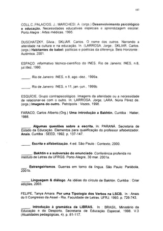 187




COLL.C.;PALACIOS. J.; MARCHESI. A. (orgs.) Desenvolvimento psicológico
e educação. Necessidades educativas especiais e aprendizagem escolar.
Porto Alegre : Artes médicas. 1995.

DUSCHATZKY, Silvia.; SKLIAR. Carlos. O nome dos outros. Narrando a
alteridade na cultura e na educação. In. (URROSA, Jorge.; SKLIAR, Carlos,
(orgs.) Habitantes de babel: políticas e poéticas da diferença. Belo Horizonte :
Autêntica. 2001.


ESPAÇO: informativo técnico-científico do INES. Rio de Janeiro: INES, n.8,
jul./dez.,1990.

      . Rio de Janeiro: INES, n 8, ago.-dez.. 1999a.


      . Rio de Janeiro: INES, n 11, jan.-jun., 1999b.


ESQUÍCIE, Grupo contrapsicológico. Imagens da alteridade ou a necessidade
de relacionar-se com o outro. In: LARROSA, Jorge; URA, Núria Pérez de.
(orgs.) Imagens do outro. Petrópolis : Vozes, 1998.

FARACO, Carlos Alberto.(Org.) Uma introdução a Bakhtin. Curitiba : Hatier,
1988.

      . Algumas questões sobre a escrita. In: PARANÁ. Secretaria de
Estado da Educação. Elementos para qualificação do professor alfabetizador.
Anais. Curitiba : SEED, 1992. p. 137-147.


      . Escrita e alfabetização. 4.ed. São Paulo : Contexto, 2000.


         . Bakhtin e a subversão do enunciado Conferência proferida no
Instituto de Letras da UFRGS. Porto Alegre, 30 mar. 2001a.


   . Estrangeirismos. Guerras em torno da língua. São Paulo: Parábola,
2001b.


      .Linguagem & diálogo. As idéias do círculo de Bakhtin. Curitiba : Criar
edições, 2003.


FELIPE, Tanya Amara. Por uma Tipologia dos Verbos na LSCB. In : Anais
do II Congresso da Assei - Rio. Faculdade de Letras. UFRJ. 1993. p. 726-743.


       . Introdução à gramática da LIBRAS. In : BRASIL. Ministério da
Educação e do Desporto. Secretaria de Educação Especial, 1998. V.3
(Atualidades pedagógicas, 4). p. 81-117.
 