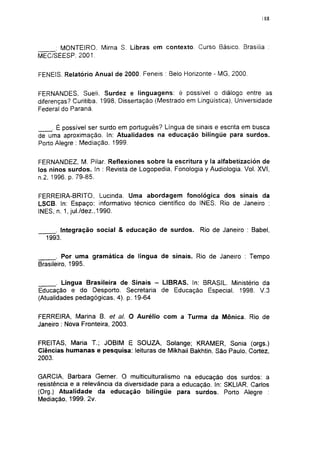 188




     ; MONTEIRO. Mirna S. Libras em contexto. Curso Básico. Brasília :
MEC/SEESP, 2001.

FENEIS. Relatório Anual de 2000. Feneis : Belo Horizonte - MG, 2000.


FERNANDES, Sueli. Surdez e linguagens: é possível o diálogo entre as
diferenças? Curitiba. 1998, Dissertação (Mestrado em Lingüística), Universidade
Federal do Paraná.

     . É possível ser surdo em português? Língua de sinais e escrita em busca
de uma aproximação. In: Atualidades na educação bilíngüe para surdos.
Porto Alegre : Mediação. 1999.

FERNANDEZ, M. Pilar. Reflexiones sobre Ia escritura y la alfabetización de
los ninos surdos. In : Revista de Logopedia, Fonología y Audiologia. Vol. XVI,
n.2. 1996. p. 79-85.

FERREIRA-BRITO, Lucinda. Uma abordagem fonológica dos sinais da
LSCB. In: Espaço: informativo técnico científico do INES. Rio de Janeiro :
INES, n. 1, jul./dez.,1990.


     . Integração social & educação de surdos.        Rio de Janeiro : Babel,
  1993.


       . Por uma gramática de língua de sinais. Rio de Janeiro : Tempo
Brasileiro, 1995.


       . Língua Brasileira de Sinais - LIBRAS. In: BRASIL. Ministério da
Educação e do Desporto. Secretaria de Educação Especial, 1998. V.3
(Atualidades pedagógicas, 4). p. 19-64


FERREIRA, Marina B. et a!. O Aurélio com a Turma da Mônica. Rio de
Janeiro : Nova Fronteira, 2003.


FREITAS, Maria T.; JOBIM E SOUZA, Solange; KRAMER, Sonia (orgs.)
Ciências humanas e pesquisa: leituras de Mikhail Bakhtin. São Paulo, Cortez,
2003.


GARCIA, Barbara Gemer. O multiculturalismo na educação dos surdos: a
resistência e a relevância da diversidade para a educação. In: SKLIAR, Carlos
(Org.) Atualidade da educação bilíngüe para surdos. Porto Alegre :
Mediação, 1999. 2v.
 