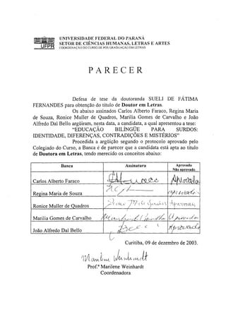 UNIVERSIDADE FEDERAL DO PARANA
            SETOR DE CIÊNCIAS HUMANAS, LETRAS E ARTES
   UFPR     COORDENAÇÃO DO CURSO DE PÓS GRADUAÇÃO EM LETRAS




                           PARECER


                  Defesa de tese da doutoranda SUELI DE FÁTIMA
FERNANDES para obtenção do título de Doutor em Letras.
                  Os abaixo assinados Carlos Alberto Faraco, Regina Maria
de Souza, Ronice Muller de Quadros, Marilia Gomes de Carvalho e João
Alfredo Dal Bello argüiram, nesta data, a candidata, a qual apresentou a tese:
                  "EDUCAÇÃO           BILÍNGÜE          PARA        SURDOS:
IDENTIDADE, DIFERENÇAS, CONTRADIÇÕES E MISTÉRIOS"
                  Procedida a argüição segundo o protocolo aprovado pelo
Colegiado do Curso, a Banca é de parecer que a candidata está apta ao título
de Doutora em Letras, tendo merecido os conceitos abaixo:

             Banca                             Assinatura            Aprovado
                                                                    Não aprovado


Carlos Alberto Faraco                                              AHOÚÚO-
                                       A ¿ /        A
Regina Maria de Souza                                             rt/bl-t-t/avù'^

Ronice Muller de Quadros
                                                /


Marilia Gomes de Carvalho          /                              (À

João Alfredo Dal Bello

                                               Curitiba, 09 de dezembro de 2003.


                        TlA (MA.I-WL
                           Prof. 3 Marilene Weinhardt
                                   Coordenadora
 