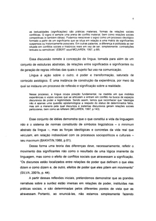 9




      as textualidades (significações) são práticas materiais, formas de relações sociais
      conflitivas. O signo é sempre uma arena de conflito material, bem como relações sociais
      competitivas (e também idéias). Podemos reescrever o signo como um processo ideológico
      formado a partir de um significante que se situa em relação a uma matriz de significantes
      suspensos ou historicamente possíveis. Em outras palavras, a diferença é politizada ao ser
      situada em conflitos sociais e históricos reais em vez de ser, simplesmente, contradições
     •textuais ou semióticas" (EBERT apud MCLAREN, 1997, p.68).


      Essa discussão remete à concepção de língua, tomada para além de um
conjunto de estruturas abstratas, de relações entre significados e significantes ou
da geração de regras infinitas das quais o sujeito faz uso na comunicação.
      Língua é ação sobre o outro, é poder e transformação, saturada de
conteúdo axiológico. É uma instância de construção da experiência, por meio da
qual se instaura um processo de reflexão e significação sobre a realidade.

      Nesse processo, a língua ocupa posição fundamental, na medida em que mobiliza
      experiências e vozes sociais que se articulam e entram em conflito na busca de espaços
      discursivos de poder e legitimidade. Sendo assim, temos que reconhecer que "ideologia
      não é apenas uma questão epistemológica a respeito do status de determinados fatos,
      mas sim a maneira pela qual discursos e sistemas discursivos geram relações sociais
      particulares, bem como as refletem (MCLAREN, 1997, p.143).


      Esse conjunto de idéias demonstra que o que constitui a vida da linguagem
não é o sistema de normas constituído de símbolos lingüísticos - o minimum
abstrato da língua - , mas as forças ideológicas e concretas da vida real que
veiculam, em relação indissolúvel com os processos sociopolíticos e culturais -
seu maximum (BAKHTIN,1988, p.81).
      Dessa forma uma teoria das diferenças deve, necessariamente, refletir o
movimento dos significantes não como o resultado de uma lógica imánente da
linguagem, mas como o efeito de conflitos sociais que atravessam a significação.
"Os discursos estão localizados entre relações de poder que definem o que eles
dizem e como dizem e, de outro, efeitos de poder que eles põem em movimento"
(SILVA, 2001b, p. 44).
      A partir dessas reflexões iniciais, pretendemos demonstrar que as grandes
narrativas sobre a surdez estão imersas em relações de poder, instituídas nas
práticas sociais, e são determinadas pelos diferentes pontos de vista que as
atravessam. Portanto, ao enunciá-las,           não estamos simplesmente              fazendo
 