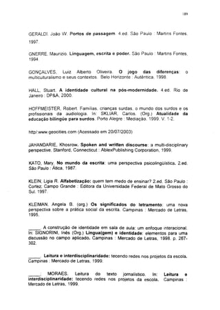 189




GERALDI. João W. Portos de passagem. 4.ed. São Paulo : Martins Fontes.
1997.

GNERRE. Maurizio. Linguagem, escrita e poder. São Paulo : Martins Fontes.
1994.


GONÇALVES,        Luiz Alberto Oliveira. O jogo das diferenças:            o
multiculturaiismo e seus contextos. Belo Horizonte : Autêntica, 1998.


HALL, Stuart. A identidade cultural na pós-modernidade. 4.ed. Rio de
Janeiro : DP&A, 2000.


HOFFMEISTER, Robert. Familias, crianças surdas, o mundo dos surdos e os
profissionais da audiologia. In: SKLIAR, Carlos. (Org.) Atualidade da
educação bilíngüe para surdos. Porto Alegre : Mediação. 1999. V. 1-2.


http/:www.geocities.com (Acessado em 20/07/2003)


JAHANDARIE, Khosrow. Spoken and written discourse: a multi-disciplinary
perspective. Stanford, Connecticut : AblexPublishing Corporation, 1999.


KATO, Mary. No mundo da escrita: uma perspectiva psicolingüística. 2.ed.
São Paulo : Ática, 1987.


KLEIN, Ligia R. Alfabetização: quem tem medo de ensinar? 2.ed. São Paulo :
Cortez; Campo Grande : Editora da Universidade Federal de Mato Grosso do
Sul. 1997.


KLEIMAN, Angela B. (org.) Os significados do letramento: uma nova
perspectiva sobre a prática social da escrita. Campinas : Mercado de Letras,
1995.


      . A construção de identidade em sala de aula: um enfoque interacional.
In: SIGNORINI, Inés (Org.) Lingua(gem) e identidade: elementos para uma
discussão no campo aplicado. Campinas : Mercado de Letras, 1998. p. 267-
302.


     . Leitura e interdisciplinaridade: tecendo redes nos projetos da escola.
Campinas : Mercado de Letras, 1999.


      ;   MORAES.      Leitura  do   texto jornalístico. In:     Leitura  e
interdisciplinaridade: tecendo redes nos projetos da escola.     Campinas :
Mercado de Letras, 1999.
 