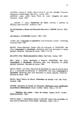 190




LACERDA. Cristina B.: GÓES, Maria Cecília R. de.(orgs.) Surdez. Processos
educativos e subjetividade. São Paulo : Lovise. 2000.
LARROSA. Jorge; LARA, Nuria Pérez de. (orgs.) Imagens do outro.
Petrópolis : Vozes, 1998.


       SKLIAR, C. (orgs.) Habitantes de babel: políticas e poéticas da
diferença. Belo Horizonte : Autêntica. 2001.


LEI de Diretrizes e Bases da Educação Nacional n. 9394/96. Brasília : MEC,
1996.


LEI Federal n. 10.436/2002. Brasília : MEC, 2002.


LYONS. John. Linguagem e lingüística: uma introdução. London : Cambridge
University Press, 1981.


MÄHER, Teresa Machado. Sendo índio em português. In: SIGNORINI, Inês
(Org.) Lingua(gem) e identidade: elementos para uma discussão no campo
aplicado. Campinas : Mercado de Letras, 1998.p.115-138.


MCLAREN, Peter. Multiculturalismo crítico. São Paulo : Cortez, 1997.

MEY, Jacob L. Etnia, identidade e língua.ln: SIGNORINI, Inês (Org.)
Lingua(gem) e identidade: elementos para uma discussão no campo
aplicado. Campinas : Mercado de Letras, 1998.


MOITA LOPES, Luiz Paulo. Discursos de identidade em sala de aula de leitura
de L1: a construção da diferença. In: SIGNORINI, Inês (Org.) Lingua(gem) e
identidade: elementos para uma discussão no campo aplicado. Campinas :
Mercado de Letras, 1998.


NEVES, Maria Helena de Moura. Gramática na escola. 4.ed. São Paulo :
Contexto, 1996.


PARANÁ. Secretaria de Estado da Educação. Elementos para qualificação
do professor alfabetizador. Anais. Curitiba : SEED, 1992. p. 137-147.


      Relatório das ações - área da surdez. Gestão 95-99. Curitiba :
SEED/SUED/DEE, 1999.


PERLIN, Gladis. T. Identidades surdas. In SKLIAR, Carlos (Org.) A surdez: um
olhar sobre as diferenças. Porto Alegre : Mediação, 1998. p. 52-73.
 