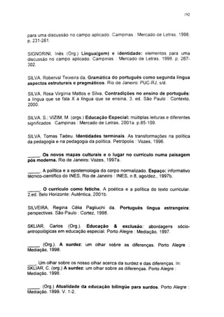 192




para uma discussão no campo aplicado. Campinas : Mercado de Letras. 1998.
p. 231-261.

SIGNORINI, Inês (Org.) Lingua(gem) e identidade: elementos para uma
discussão no campo aplicado. Campinas : Mercado de Letras. 1998. p. 267-
302.

SILVA, Roberval Teixeira da. Gramática do português como segunda língua
aspectos estruturais e pragmáticos. Rio de Janeiro: PUC-RJ, s/d.

SILVA, Rosa Virgínia Mattos e Silva. Contradições no ensino de português:
a língua que se fala X a língua que se ensina. 3. ed. São Paulo : Contexto,
2000.

SILVA, S.; VIZIM, M. (orgs.) Educação Especial: múltiplas leituras e diferentes
significados. Campinas : Mercado de Letras, 2001a. p.85-109.


SILVA, Tomas Tadeu. Identidades terminais. As transformações na política
da pedagogia e na pedagogia da política. Petrópolis : Vozes, 1996.


     . Os novos mapas culturais e o lugar no currículo numa paisagem
pós moderna. Rio de Janeiro: Vozes, 1997a.

      . A política e a epistemología do corpo normalizado. Espaço: informativo
técnico-científico do INES, Rio de Janeiro : INES, n 8, ago/dez., 1997b.


      . O currículo como fetiche. A poética e a política do texto curricular.
2.ed. Belo Horizonte: Autêntica, 2001b.


SILVEIRA, Regina Célia Pagliuchi da.         Português    língua   estrangeira:
perspectivas. São Paulo : Cortez, 1998.


SKLIAR, Carlos (Org.). Educação & exclusão: abordagens                   sócio-
antropológicas em educação especial. Porto Alegre : Mediação, 1997.


       (Org.). A surdez: um olhar sobre as diferenças. Porto Alegre :
Mediação, 1998.


    . Um olhar sobre os nosso olhar acerca da surdez e das diferenças. In:
SKLIAR, C. (org.) A surdez: um olhar sobre as diferenças. Porto Alegre :
Mediação. 1998.


     . (Org.) Atualidade da educação bilíngüe para surdos. Porto Alegre :
Mediação, 1999. V. 1-2.
 