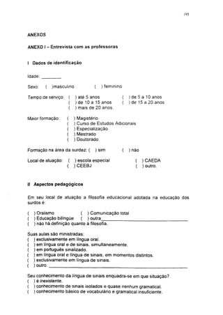 195




ANEXOS

ANEXO 1 - Entrevista com as professoras


I Dados de identificação


Idade:

Sexo:    (   )masculino               (   ) feminino

Tempo de serviço:         ) até 5 anos                 (   ) de 5 a 10 anos
                          ) de 10 a 15 anos            (   ) de 15 a 20 anos
                          ) mais de 20 anos.

Maior formação:     (     )   Magistério
                    (     )   Curso de Estudos Adicionais
                          )   Especialização
                          )   Mestrado
                    (     )   Doutorado

Formação na área da surdez: (         ) sim            (   ) não

Local de atuação:    (    ) escola especial                   (    )CAEDA
                    (     )CEEBJ                              (    ) outro.



II Aspectos pedagógicos


Em seu local de atuação a filosofia educacional adotada na educação dos
surdos é:

(   ) Oralismo             ( ) Comunicação total
(   ) Educação bilíngüe    ( ) outra
(   ) não há definição quanto à filosofia.

Suas aulas são ministradas:
( ) exclusivamente em língua oral.
( ) em língua oral e de sinais, simultaneamente.
( ) em português sinalizado.
( ) em língua oral e língua de sinais, em momentos distintos.
( ) exclusivamente em lingua de sinais.
( ) outro.

Seu conhecimento da língua de sinais enquadra-se em que situação?
( ) é inexistente.
( ) conhecimento de sinais isolados e quase nenhum gramatical.
( ) conhecimento básico de vocabulário e gramatical insuficiente.
 