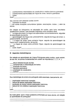 196




( ) conhecimento intermediário do vocabulário e relativo domínio gramatical.
( ) conhecimento aprofundado da língua de sinais, lexical e gramatical.
( ) outra.
Qual?

Seu convívio com pessoas surdas ocorre:
( ) somente na escola.
( ) em outras situações comunitárias (igrejas, associações, clubes...), além da
escola.

Em relação ao bilingüismo na educação de surdos, para bons resultados
acadêmicos e sociais, qual situação lingüística você considera ideal:
( ) a língua de sinais e a língua oral aprendidas concomitantemente, seguidas
do aprendizado da escrita.
( ) aprendizagem da língua oral, precocemente, seguida da língua de sinais e,
posteriormente, da escrita.
(   ) a língua de sinais como primeira língua, seguida da aprendizagem da
língua oral e, posteriormente, da escrita.
(    ) a língua de sinais como primeira língua, seguida da aprendizagem da
escrita.
( ) outra. Qual?


III Aspectos metodológicos


Em relação ao aprendizado da Língua Portuguesa pelos surdos, quais seriam,
ao seu ver, os pontos fundamentais em ordem de importância (1, 2, 3, 4...):

      leitura labial/produção da fala.
      compreensão e interpretação de textos.
      produção de textos.
      estrutura gramatical.
      ampliação do vocabulário.
      outro(s).


Sua metodologia de ensino do português está assentada, basicamente, em:

(   ) explicação/ exercícios/ correção.
(   ) leitura de textos/ explicação/ exercícios.
(   ) produção de textos/ leitura/ explicação/ exercícios.
(   ) leitura do livro didático/ explicação/ exercícios.
( )
outro.


De modo geral, qual o maior problema enfrentado por seus alunos, em relação
ao aprendizado do português?
 