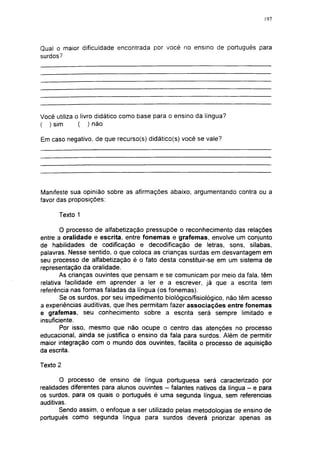 197




Qual o maior dificuldade encontrada por você no ensino de português para
surdos?




Você utiliza o livro didático como base para o ensino da língua?
( ) sim       ( ) não

Em caso negativo, de que recurso(s) didático(s) você se vale?




Manifeste sua opinião sobre as afirmações abaixo, argumentando contra ou a
favor das proposições:

      Texto 1

        O processo de alfabetizaçáo pressupõe o reconhecimento das relações
entre a oralidade e escrita, entre fonemas e grafemas, envolve um conjunto
de habilidades de codificação e decodificação de letras, sons, sílabas,
palavras. Nesse sentido, o que coloca as crianças surdas em desvantagem em
seu processo de alfabetizaçáo é o fato desta constituir-se em um sistema de
representação da oralidade.
        As crianças ouvintes que pensam e se comunicam por meio da fala, têm
relativa facilidade em aprender a ler e a escrever, já que a escrita tem
referência nas formas faladas da língua (os fonemas).
        Se os surdos, por seu impedimento biológico/fisiológico, não têm acesso
a experiências auditivas, que lhes permitam fazer associações entre fonemas
e grafemas, seu conhecimento sobre a escrita será sempre limitado e
insuficiente.
        Por isso, mesmo que não ocupe o centro das atenções no processo
educacional, ainda se justifica o ensino da fala para surdos. Além de permitir
maior integração com o mundo dos ouvintes, facilita o processo de aquisição
da escrita.

Texto 2

       O processo de ensino de língua portuguesa será caracterizado por
realidades diferentes para alunos ouvintes - falantes nativos da língua - e para
os surdos, para os quais o português é uma segunda língua, sem referencias
auditivas.
       Sendo assim, o enfoque a ser utilizado pelas metodologias de ensino de
português como segunda língua para surdos deverá priorizar apenas as
 