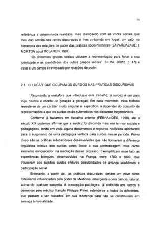10




referência à determinada realidade, mas dialogando com as vozes sociais que
lhes dão sentido nas redes discursivas e lhes atribuindo um 'lugar', um valor na
hierarquia das relações de poder das práticas sócio-históricas (ZAVARDAZADEH;
MORTON apud MCLAREN, 1997).
       "Os diferentes grupos sociais utilizam a representação para forjar a sua
identidade e as identidades dos outros grupos sociais" (SILVA, 2001b, p. 47) e
esse é um campo atravessado por relações de poder.




2.1 O 'LUGAR' QUE OCUPAM OS SURDOS NAS PRÁTICAS DISCURSIVAS


       Retomando a metáfora que introduziu este trabalho, a surdez é um país
cuja história é escrita de geração a geração. Em cada momento, essa história
reveste-se de um caráter muito singular e específico, a depender do conjunto de
representações a que os surdos estão submetidos nos discursos hegemônicos.
       Conforme já tratamos em trabalho anterior (FERNANDES, 1998), até o
século XIX podemos afirmar que a surdez foi discutida mais em termos sociais e
pedagógicos, tendo em vista alguns documentos e registros históricos apontarem
para o surgimento de uma pedagogia voltada para surdos nesse período. Prova
disso são as práticas educacionais desenvolvidas que não tomavam a diferença
lingüística relativa aos surdos como óbice à sua aprendizagem, mas como
elemento enriquecedor na mediação desse processo. Exemplificam esse fato as
experiências bilingües desenvolvidas na França, entre 1700 e 1800, que
trouxeram aos sujeitos surdos efetivas possibilidades de avanço acadêmico e
participação social.
       Entretanto, a partir daí, as práticas discursivas tomam um novo rumo
fortemente influenciadas pelo poder da Medicina, emergente como ciência natural,
acima de qualquer suspeita. A concepção patológica, já atribuída aos loucos e
dementes pelo médico francês Philippe Pinei, estende-se a todos os diferentes,
que passam a ser 'tratados' em sua diferença para não se constituírem em
ameaça à normalidade.
 
