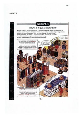 199




ANEXO 11




                                                 ROUPA ~ O QUE A GENlE VESTE  .
           i gente cob re o co r po CfllIl rIIl,.I!)as - pode ser para não sentir frio, p<"lm l1;lu .O;O~
           1II0lhar na chuva. para nao pegar m ulto sol, Jlól r.t licar bonito. $Ó por vergonha de
           mostror o corpu,              tlLJ   alé por mais de uma razão ao mesmo tcmlKI.
           Há muitos tlpos de ( OUI)<1. c ilS p "."SHas pode m se latir de um Jeito
           1w.1II diferente. Mas as pOS08S de um mesmo IU ~I; lr
           OU pais costum;Hll vc...Ur-se de u m modo parecido.


              Ud WI'd' '<AIPolJ,. maonadal .g.<IUOlhal.
               A      'J'I!1~ uY ~ quanCIO                t1I.t ftiQ.
                  ou ~;J "'IIIe cu qen(l!'MrIl .......
                  frio e rfIitnCIo1 " qenrr. VI"'Inr. ~ U5.Y
              ~pw"~<t",,,....,. .. ~t.%.l
            ~. ;.,..         YI'1'('l. lI.'m UlTI.1   p;Y11"   quo: ~ulo"




                Yanlda "' ...."" l'OUfM uwda por ~
                 rl'llAllel'f1. fie COOte o corpo, do po:1CClÇO
               li:'
               .a,.  o butnbum, e 11 pe-1'IiI1. I'one V'r m.)K
                 curtQ   ou tnM comptkIo              lW'm ~            ou
                       CheIO de   ~   ... , DUlms cnfl.oIteS.
             J-d''''f'!'.   00' n _ a d.. W l'Ol.Ip.A qtA!'lnllldln
              ", ""~com~~~~ ............
 