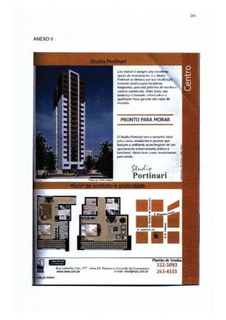 201




ANEXO 11




                                                          Um imóvel é 5erT1f)fe uma excelen ~
                                                          opçãu dtl i nvt!!>l ill~lItO. Eo Studio
                                                          pOftinari se destaca por sua locollizaç
                                                          1101<;t,mte atrativa para IOCollários
                                                          freqüentes, pois esta próximo de cSf,:u las I!
                                                          centros comerciais..... Iém disso, sey
                                                          endcfl'ço é basUmll' v;rlori /,M ln t! a
                                                          qualidade Nave garante alto valor de
                                                          n. /.·,ML,.
                                                           ....



                                                             PRONTO PARA MORAR


                                                          o Studlo Portinari tem o lamanno Ideal
                                                          ~r.1   casais, t!Studantes e pessoas que
                                                          buscam o ambiente aCOflch(.'gantc IM: um
                                                          apartamento eKlJemamenle prático e
                                                          funcionaI. Muito bom    c.:OflMI   illv.simenlo
                                                          pôlril r~.



                                                                      >t~;o
                                                                       Portinari




           Rua Lamcnha lI n, 277 . t.'I1lrl! Or. PWIIJW t! Vhconde de Guaroipvilva
                                                                                         322·5093
           WWW.MVe.oom.br                                 e-mail: naWOmPS.CDfI1.br       263·4555
 
