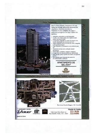 202




                        Este é o Four Scasons. Imponente M't suas
                        linhas de fachada, utilizando elementos ela
                        iltquitt.. ura clássica e neoclllssica.
                                 ...
                        Mo1jeslOSO no seu complexo de I.u:er. e
                        pn~"1I1'" Ililil>OIt, ... i," l.'fn Sl.-' I~ S.c)OOl1l l 110.·
                                                     o
                        cJom(nio.
                           ~ SClOtlzadm. ou muln-lnI~
                           .( surte.. com clotet, tendo UINIImJtilO4llUflt
                           n'I35I:CI' com ~re.l de 6(lm:
                           livi"8 Inlimo Inl~ JO J..rdim • invotmo com
                           bll'ir.a. diwibu~ t!ln UI •.., ~t!iI dw 41r",
                           Amplo ambiente ~I           com "" de I )()m',       IN~Mio
                           .. w • .-... t.1~
                           c~ IN~ li rhllrr"1l ~r"               com ~I'. p;tnl
                           ""
                           -"
                           'I.I~        fie ~n com II'mIIllaç.sn lYIuroIl
                           ~ Offl(e, alsl .. leir~ roupiIrlll e dcspI.'OSôI
                           .. /.gu livm de MtKoon.vnento por ..piIrtamento
                           SaIiH de t!5Iar, Janl.lr t j:lldlm dc Il1Wfoo wm piso "'"'
                           AfiI,nilO.
                           ~ur" p;!f .. IIbtiII~"" ' .....1doi
                           Iv condldtwwtof!! CI~M1.


                                        APARTAMENTO DE
                                                 681,93m 2




@hauer     ar.
         . _ ;   5
                       Visite nosso Show Roam n.l o
                     RUol Oesemb.       Mon~ ,   18J I ·6ô1tel
                                                                 Plantão
                                                                    351 -3636
                                                                    322-6446
 