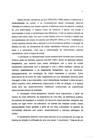 Nesse período, assistimos ao que SÁNCHEZ (1990) passou a denominar a
medicalização da surdez, e as conseqüências dessa concepção vêem-se
refletidas em práticas que tentam suprimir a diferença como se suprime o sintoma
de uma enfermidade. O objetivo maior da medicina, à época, era corrigir a
anormalidade e evitar a manifestação das diferenças. E isto se realizou através da
prática mais óbvia: fazer com que o surdo falasse como um ouvinte e impedir que
se expressasse com sinais. De acordo com SKLIAR (1997a, p. 111 ), "medicalizar a
surdez significa orientar toda a atenção à cura do problema auditivo, à correção de
defeitos da fala, ao treinamento de certas habilidades menores, como a lesura
labial e a articulação, mais que a interiorização de instrumentos culturais
significativos, como a língua de sinais".
      A concepção ou representação social predominante durante esse momento
histórico pode ser definida, segundo SKLIAR (1997), dentro do discurso clínico-
terapéutico, que assenta suas bases ideológicas sob a ótica da surdez
estritamente relacionada com a patologia e com o déficit biológico, carente de
métodos reabilitadores e de tratamento terapêutico, que se reverteram,
pedagógicamente, em estratégias de índole reparadora e corretiva. Como
decorrência de tal ponto de vista, estabeleceu-se uma identidade absoluta entre
linguagem e fala, o que acarretaria, como interpretação inevitável, a idéia de que o
déficit cognitivo seria diretamente proporcional à falta de audição, e a pessoa
surda teria seu desenvolvimento         intelectual   condicionado   às   experiências
desenvolvidas através da oralidade.
      A concepção clínico-terapêutica constrói seus argumentos a partir de
noções do corpo deficiente, da experiência de uma falta, da deficiência auditiva,
da ausência da linguagem e, portanto, de raciocínio lógico-abstrato, relegando aos
surdos um lugar menor, de subcultura, na ciranda das relações sociais. Essas
representações foram geradas a partir de um olhar colonizador no espelho da
normalidade daqueles que ouvem, essencializando a natureza patológica da
surdez.
      É interessante observar como esse discurso foi se constituindo ao longo da
história em direção à unificação de uma voz social: 'o ouvintismo'. Trata-se de um
 