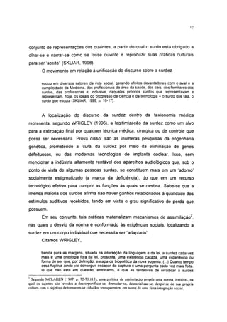 12




conjunto de representações dos ouvintes, a partir do qual o surdo está obrigado a
olhar-se e narrar-se como se fosse ouvinte e reproduzir suas práticas culturais
para ser'aceito' (SKLIAR, 1998).
        O movimento em relação à unificação do discurso sobre a surdez

        ecoou em diversos setores da vida social, gerando efeitos devastadores com o aval e a
        cumplicidade da Medicina, dos profissionais da área da saúde, dos pais. dos familiares dos
        surdos, das professoras e, inclusive, daqueles próprios surdos que representavam e
        representam, hoje, os ideais do progresso da ciência e da tecnologia - o surdo que fala, o
        surdo que escuta (SKLIAR, 1998, p. 16-17).


        A localização do discurso da surdez dentro da taxionomia médica
representa, segundo WRIGLEY (1996), a legitimização da surdez como um alvo
para a extirpação final por qualquer técnica médica, cirúrgica ou de controle que
possa ser necessária. Prova disso, são as inúmeras pesquisas da engenharia
genética, prometendo a 'cura' da surdez por meio da eliminação de genes
defeituosos, ou das modernas tecnologias de implante coclear. Isso, sem
mencionar a indústria altamente rentável dos aparelhos audiológicos que, sob o
ponto de vista de algumas pessoas surdas, se constituem mais em um 'adorno'
socialmente estigmatizado (a marca da deficiência), do que em um recurso
tecnológico efetivo para cumprir as funções às quais se destina. Sabe-se que a
imensa maioria dos surdos afirma não haver ganhos relacionados à qualidade dos
estímulos auditivos recebidos, tendo em vista o grau significativo de perda que
possuem.
        Em seu conjunto, tais práticas materializam mecanismos de assimilação2,
nas quais o desvio da norma é conformado às exigências sociais, localizando a
surdez em um corpo individual que necessita ser 'adaptado'.
        Citamos WRIGLEY,

        banida para as margens, situada na interseção da linguagem e da lei, a surdez cada vez
        mais é uma ontologia fora da lei, proscrita, uma existência caçada, uma experiência ou
        forma de ser que, por definição, escapa da biopolítica da nova eugenia. (...) Quanto tempo
        essa fugitiva ainda vai conseguir escapar da captura é uma pergunta cada vez mais feita.
        O que não está em questão, entretanto, é que as tentativas de erradicar a surdez
2
  Segundo MCLAREN (1997, p. 72-73,115), uma política de assimilação propõe uma norma invisível, na
qual os sujeitos são levados a descorporificar-se, desnudar-se, desracializar-se, despir-se de sua própria
cultura com o objetivo de tomarem-se cidadãos transparentes, em nome de uma falsa integração social.
 