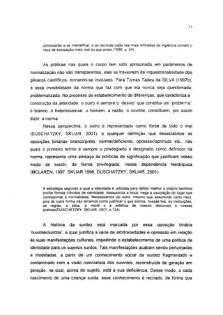 13




       continuarão a se intensificar, e as técnicas cada vez mais refinadas de vigilancia tornam o
       risco de extirpação mais real do que antes (1996. p. 94).



       As práticas nas quais o corpo tem sido aprisionado em parâmetros de
normalização não são transparentes, elas se travestem da inquestionabilidade dos
gêneros científicos, tornando-se invisíveis. Para Tomas Tadeu da SILVA (1997b),
é essa invisibilidade da norma que faz com que ela nunca seja questionada,
problematizada. No processo de estabelecimento de diferenças, que caracteriza a
construção da alteridade, o outro é sempre o 'desvio' que constitui um 'problema':
o branco, o heterossexual, o homem, a razão, o ouvinte, constituem, por assim
dizer, a norma.
       Nessa perspectiva, o outro é representado como fonte de todo o mal
(DUSCHATZKY; SKLIAR, 2001), e qualquer definição que desestabilize as
oposições binárias branco/preto, normal/deficiente, opressor/oprimido etc., nas
quais o primeiro termo é sempre o privilegiado e designado como definidor da
norma, representa uma ameaça às políticas de significação que justificam nosso
modo    de     existir,   de   forma    privilegiada,     nessa     dependência       hierárquica
(MCLAREN, 1997, SKLIAR 1998, DUSCHATZKY; SKLIAR, 2001).


       A estratégia segundo a qual a alteridade é utilizada para definir melhor o próprio território
       proíbe formas híbridas de identidade, desautoriza a troca, nega a usurpação do lugar que
       corresponde à normalidade. Necessitamos do outro, mesmo que assumindo certo risco,
       pois de outra forma não teríamos como justificar o que somos, nossas leis, as instituições,
       as regras, a ética, a moral e a estética de nossos discursos e nossas
       práticas(DUSCHATZKY; SKLIAR, 2001, p.124).



       A     história     da   surdez   está    marcada       por    essa     oposição     binária
'ouvintes/surdos', a qual justifica a série de arbitrariedades e opressão em relação
às suas manifestações culturais, impedindo o estabelecimento de uma política de
identidade para os sujeitos surdos. Tais manifestações acabam sendo perturbadas
e modeladas, a partir de um conhecimento social da surdez fragmentado e
contaminado com a visão colonialista dos ouvintes, reconstruída de geração em
geração, na qual, acima do sujeito, está a sua deficiência. Desse modo, a cada
nascimento de uma criança surda, esse conhecimento é recriado, de forma que
 