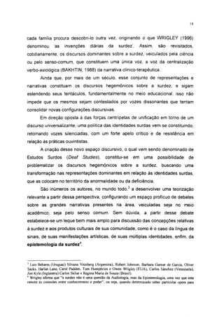14




cada família procura descobri-lo outra vez, originando o que WRIGLEY (1996)
denominou       'as    invenções      diárias     da    surdez'.      Assim,     são     revisitados,
cotidianamente, os discursos dominantes sobre a surdez, veiculados pela ciência
ou pelo senso-comum, que constituem uma única voz, a voz da centralização
verbo-axiológica (BAKHTIN, 1988) da narrativa clínico-terapêutica.
        Ainda que, por mais de um século, esse conjunto de representações e
narrativas constituam os discursos hegemônicos sobre a surdez, e sigam
estendendo seus tentáculos, fundamentalmente no meio educacional, isso não
impede que os mesmos sejam contestados por vozes dissonantes que tentam
consolidar novas configurações discursivas.
        Em direção oposta à das forças centrípetas de unificação em torno de um
discurso universalizante, uma política das identidades surdas vem se constituindo,
retomando vozes silenciadas, com um forte apelo crítico e de resistência em
relação às práticas ouvintistas.
        A criação desse novo espaço discursivo, o qual vem sendo denominado de
Estudos     Surdos      (Deaf     Studies),     constitui-se     em     uma     possibilidade      de
problematizar      os discursos       hegemônicos        sobre a surdez,           buscando      uma
transformação nas representações dominantes em relação às identidades surdas,
que as colocam no território da anormalidade ou da deficiência.
        São inúmeros os autores, no mundo todo,3 a desenvolver uma teorização
relevante a partir dessa perspectiva, configurando um espaço profícuo de debates
sobre as grandes narrativas presentes na área, veiculadas seja no meio
acadêmico, seja pelo senso comum. Sem dúvida, a partir desse debate
estabelece-se um leque bem mais amplo para discussão das concepções relativas
à surdez e aos produtos culturais de sua comunidade, como é o caso da língua de
sinais, de suas manifestações artísticas, de suas múltiplas identidades, enfim, da
epistemología da surdez4.



J
  Luis Behares (Uruguai) Silvana Veinberg (Argentina), Robert Johnson, Barbara Gerner de Garcia, Oliver
Sacks, Harlan Lane, Carol Padden, Tom Humphries e Owen Wrigley (EUA), Carlos Sánchez (Venezuela),
Jim Kyle (Inglaterra) Carlos Skliar e Regina Maria de Souza (Brasil).
4
  Wrigley afirma que "a surdez não é uma questão da Audiologia, mas da Epistemología, uma vez que esta
remete às conexões entre conhecimento e poder", ou seja, quando determinado saber particular opera para
 