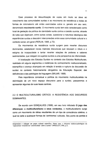 15




       Esse processo de desunificação               de vozes em muito se deve ao
crescimento das comunidades surdas e ao movimento de resistência a todas as
formas de colonialismo até então exercitadas sobre si, gerado em seu seio,
denominado movimento surdo. O movimento surdo tem sido caracterizado como
local de gestação da política de identidade surda contra a coesão ouvinte, através
de lutas que objetivam, entre outras coisas, questionar a natureza ideológica das
experiências surdas e descobrir interconexões entre essa comunidade cultural e o
contexto social, em geral (PERLIN, 1998, p.70).

       Os movimentos de resistência surda surgem para reverter discursos
dominantes, estabelecer novas matrizes discursivas que recusam o rótulo e o
estigma da incapacidade e tentar reverter relações de poderes e saberes
sedimentadas, que relegam os sujeitos surdos a uma perspectiva de inferioridade.
       A localização dos Estudos Surdos no contexto dos Estudos Multiculturais,
realidade em alguns segmentos e instâncias do conhecimento institucionalizado,
exemplifica o avanço alcançado em relação à tensão e ruptura da discussão da
surdez no contexto historicamente obrigatório da Educação Especial, das
deficiências e das patologias de linguagem (SKLIAR, 1998).
       Pela importância conceituai e política do movimento multiculturalista na
delimitação de um novo espaço discursivo para a surdez, passaremos a
apresentar algumas de suas teses centrais.




2.2 O MULTICULTURALISMO CRÍTICO: A RESISTÊNCIA AOS DISCURSOS
DOMINANTES.


       De acordo com GONÇALVES (1998), em seu livro intitulado O jogo das
diferenças: o multiculturalismo e seus contextos, o multiculturalismo surge
como um movimento de idéias resultantes de um tipo de consciência coletiva, o
qual se opõe a quaisquer formas de 'centrismos' culturais. Seu ponto de partida é



estigmatizar e subjugar um grupo cultural específico. Nesse caso, o discurso médico-audiológico do
'especialista' revestido de 'cientificidade' sobre a surdez" (WRIGLEY, 1996, p.3).
 