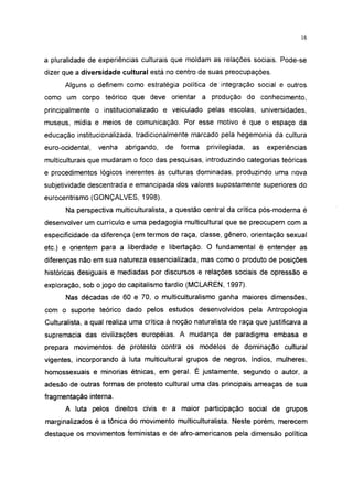 16




a pluralidade de experiências culturais que moldam as relações sociais. Pode-se
dizer que a diversidade cultural está no centro de suas preocupações.
      Alguns o definem como estratégia política de integração social e outros
como um corpo teórico que deve orientar a produção do                     conhecimento,
principalmente o institucionalizado e veiculado pelas escolas, universidades,
museus, mídia e meios de comunicação. Por esse motivo é que o espaço da
educação institucionalizada, tradicionalmente marcado pela hegemonia da cultura
euro-ocidental,   venha   abrigando,   de   forma    privilegiada,   as    experiências
multiculturais que mudaram o foco das pesquisas, introduzindo categorias teóricas
e procedimentos lógicos inerentes às culturas dominadas, produzindo uma nova
subjetividade descentrada e emancipada dos valores supostamente superiores do
eurocentrismo (GONÇALVES, 1998).

      Na perspectiva multiculturalista, a questão central da crítica pós-moderna é
desenvolver um currículo e uma pedagogia multicultural que se preocupem com a
especificidade da diferença (em termos de raça, classe, gênero, orientação sexual
etc.) e orientem para a liberdade e libertação. O fundamental é entender as
diferenças não em sua natureza essencializada, mas como o produto de posições
históricas desiguais e mediadas por discursos e relações sociais de opressão e
exploração, sob o jogo do capitalismo tardio (MCLAREN, 1997).
      Nas décadas de 60 e 70, o multiculturalismo ganha maiores dimensões,
com o suporte teórico dado pelos estudos desenvolvidos pela Antropologia
Culturalista, a qual realiza uma crítica à noção naturalista de raça que justificava a
supremacia das civilizações européias. A mudança de paradigma embasa e
prepara movimentos de protesto contra os modelos de dominação cultural
vigentes, incorporando à luta multicultural grupos de negros, índios, mulheres,
homossexuais e minorias étnicas, em geral. É justamente, segundo o autor, a
adesão de outras formas de protesto cultural uma das principais ameaças de sua
fragmentação interna.
      A luta pelos direitos civis e a maior participação social de grupos
marginalizados é a tônica do movimento multiculturalista. Neste porém, merecem
destaque os movimentos feministas e de afro-americanos pela dimensão política
 