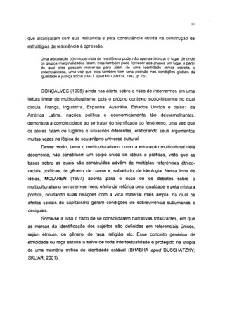 17




que alcançaram com sua militância e pela consistência obtida na construção de
estratégias de resistência à opressão.

      Uma articulação pós-modernista de resistência pode não apenas teorizar o lugar de onde
      os grupos marginalizados falam, mas também pode fornecer aos grupos um lugar a partir
      do qual eles possam mover-se para além de uma identidade étnica estreita e
      essencial izada, uma vez que eles também têm uma posição nas condições globais da
      igualdade e justiça social (HALL apud MCLAREN, 1997, p. 75).



      GONÇALVES (1998) ainda nos alerta sobre o risco de incorrermos em uma
leitura linear do multiculturalismo, pois o próprio contexto socio-histórico no qual
circula, França, Inglaterra, Espanha, Austrália, Estados Unidos e países da
América      Latina,   nações    política   e   economicamente    tão    dessemelhantes,
demonstra a complexidade ao se tratar do significado do fenômeno, uma vez que
os atores falam de lugares e situações diferentes, elaborando seus argumentos
muitas vezes na lógica de seu próprio universo cultural.
      Desse modo, tanto o multiculturalismo como a educação multicultural dele
decorrente, não constituem um corpo único de idéias e práticas, visto que as
bases sobre as quais são construídos advêm de múltiplas referências étnico-
raciais, políticas, de gênero, de classe e, sobretudo, de ideologia. Nessa linha de
idéias, MCLAREN         (1997)    aponta    para   o risco de os debates sobre o
multiculturalismo tornarem-se mero efeito de retórica pela igualdade e pela mistura
política, ocultando suas relações com a vida material mais ampla, na qual os
efeitos sociais do capitalismo geram condições de sobrevivência subumanas e
desiguais.
      Soma-se a isso o risco de se consolidarem narrativas totalizantes, em que
as marcas da identificação dos sujeitos são definidas em referenciais únicos,
sejam étnicos, de gênero, de raça, religião etc. Esse conceito genérico de
etnicidade ou raça estaria a salvo de toda intertextualidade e protegido na utopia
de uma memória mítica de identidade estável (BHABHA apud DUSCHATZKY;
SKLIAR, 2001).
 