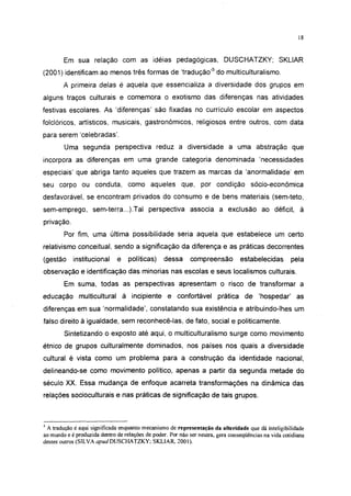 18




        Em sua relação com as idéias pedagógicas, DUSCHATZKY; SKLIAR
(2001) identificam ao menos três formas de 'tradução'5 do multiculturalismo.
        A primeira delas é aquela que essencializa a diversidade dos grupos em
alguns traços culturais e comemora o exotismo das diferenças nas atividades
festivas escolares. As 'diferenças' são fixadas no currículo escolar em aspectos
folclóricos, artísticos, musicais, gastronômicos, religiosos entre outros, com data
para serem 'celebradas'.
        Uma segunda perspectiva reduz a diversidade a uma abstração que
incorpora as diferenças em uma grande categoria denominada 'necessidades
especiais' que abriga tanto aqueles que trazem as marcas da 'anormalidade' em
seu corpo ou conduta, como aqueles que, por condição                                  sócio-econômica
desfavorável, se encontram privados do consumo e de bens materiais (sem-teto,
sem-emprego, sem-terra...).Tal perspectiva associa a exclusão ao déficit, à
privação.
        Por fim, uma última possibilidade seria aquela que estabelece um certo
relativismo conceituai, sendo a significação da diferença e as práticas decorrentes
(gestão     institucional     e    políticas)     dessa     compreensão          estabelecidas        pela
observação e identificação das minorias nas escolas e seus localismos culturais.
        Em suma, todas as perspectivas apresentam o risco de transformar a
educação multicultural á incipiente e confortável prática de 'hospedar' as
diferenças em sua 'normalidade', constatando sua existência e atribuindo-lhes um
falso direito à igualdade, sem reconhecê-las, de fato, social e politicamente.
        Sintetizando o exposto até aqui, o multiculturalismo surge como movimento
étnico de grupos culturalmente dominados, nos países nos quais a diversidade
cultural é vista como um problema para a construção da identidade nacional,
delineando-se como movimento político, apenas a partir da segunda metade do
século XX. Essa mudança de enfoque acarreta transformações na dinâmica das
relações socioculturais e nas práticas de significação de tais grupos.



5
  A tradução é aqui significada enquanto mecanismo de representação da alteridade que dá inteligibilidade
ao mundo e é produzida dentro de relações de poder. Por não ser neutra, gera conseqüências na vida cotidiana
desses outros (SILVA apud DUSCHATZKY; SKLIAR, 2001).
 