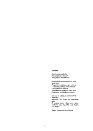 Verdade

     A porta estava aberta,
     Mas só deixava passar
     Meia pessoa de cada vez.

     Assim não era possível atingir toda
      a verdade,
     Porque a meia pessoa que entrava
     Só trazia o perfil de meia verdade.
     E sua segunda metade
     Voltava igualmente com meio perfil.
     E os meios perfis não coincidiam.

     Chegou-se a discutir qual a metade
     mais bela.
     Nenhuma das duas era totalmente
     bela.
     E carecia optar. Cada uma optou
     conforme seu capricho, sua ilusão,
     sua miopia.

     Carlos Drummond de Andrade




ii
 