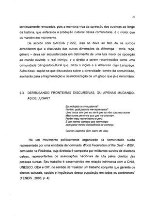 20




continuamente renovados, pois a memoria viva da opressão dos ouvintes ao longo
da historia, que esfacelou a produção cultural dessa comunidade, é o motor que
os mantém em movimento.
      De acordo com GARCIA (1999), isso se deve ao fato de os surdos
acreditarem que a discussão das outras dimensões da diferença - etnia, raça,
gênero - deva ser secundarizada em detrimento de uma luta maior de oposição
ao mundo ouvinte, o real inimigo, e o direito a serem reconhecidos como uma
comunidade bilíngüe/bicultural que utiliza o inglês e a American Sign Language.
Além disso, supõe-se que discussões sobre a diversidade, dentro da comunidade,
auxiliarão para a fragmentação e desmobilização de um grupo que já é minoritário.




2.3   DERRUBANDO FRONTEIRAS DISCURSIVAS, OU APENAS MUDANDO-
      AS DE LUGAR?

                                 Eu reduzida a uma palavra?
                                 Porém, qual palavra me representa?
                                 Uma coisa sim que eu sei é que eu não sou meu nome.
                                 Meu nome pertence aos que me chamam.
                                 Porém meu nome íntimo é zero.
                                 É um eterno começo que interrompe
                                 sem parar minha consciência de começo.

                                 Clarice Lispector (Um sopro de vida)


      Há um movimento        politicamente     organizado     da    comunidade   surda
representado por uma entidade denominada World Federation of the Deaf - WDF,
com sede na Finlândia, cuja diretoria é composta por militantes surdos de diversos
países, representantes de associações nacionais de luta pelos direitos das
pessoas surdas. Seu trabalho é desenvolvido em relação intrínseca com a ONU,
UNESCO, OEA e OIT, no sentido de "realizar um trabalho conjunto que garanta os
direitos culturais, sociais e lingüísticos dessa população em todos os continentes"
(FENEIS , 2000, p. 4).
 