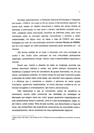 21




           No Brasil, particularmente, a Federação Nacional de Educação e Integração
dos Surdos - FENEIS, com sede no Rio de Janeiro e três escritórios regionais6, há
quinze anos, realiza um trabalho direcionado à defesa dos plenos direitos de
expressão e participação na vida social e mantém intercâmbio constante com a
WDF, recebendo desta informações científicas de diferentes áreas, bem como
orientações sobre as principais agendas socioculturais e políticas a serem
implementadas. Há alguns anos, as idéias e lutas da FENEIS vêm sendo
divulgadas por meio de uma publicação semestral intitulada Revista da FENEIS,
que tem uma tiragem de 5.000 exemplares adquiridos pelos assinantes em                                 ;vel
nacional.
           São formas inéditas de se trazer à discussão uma nova concepção da
surdez e dos surdos como partícipes de uma comunidade                                     politicamente
organizada, compartilhando crenças, valores, lutas e especificidades lingüísticas e
culturais.
          Ocorre que, mesmo a despeito de todas as mudanças ocorridas nas
práticas discursivas relativas à surdez, que tentam produzir movimentos de
resistência a qualquer forma de colonialismo de grupos dominantes, há, em seu
interior, contradições evidentes. Ao mesmo tempo em que esse movimento propõe
a discussão da surdez sobre novas bases, que valorizem seus aspectos culturais
e a diferença que a caracteriza e, decerto, a aproxima de outros grupos
minoritários, igualmente marginalizados, os novos discursos mantêm-se em um
formato homogêneo e universalizante e, até mesmo, preconceituoso.
          Fato interessante é que os movimentos                        surdos de resistência ao
colonialismo ouvinte estão construindo                    sua identidade em estratégias de
alterização que elegem como seu 'outro' grupos igualmente marginalizados por
suas características físicas e corporais, como é o caso de paraplégicos, cegos, ou,
até mesmo, outros surdos, filhos de pais ouvintes, que desconhecem a língua de
sinais, não compartilham das experiências socioculturais da comunidade surda e,
conseqüentemente, não se constituem em seus representantes 'legítimos'.


6
    Minas Gerais, São Paulo e Rio Grande do Sul. O Paraná iniciou as atividades de seu escritório no ano de
2002.
 