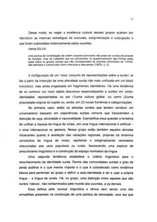 Desse modo, ao negar a existência cultural desses grupos acabam por
reproduzir as mesmas estratégias de exclusão, estigmatização e subjugação a
que foram submetidos historicamente pelos ouvintes.
       Alerta SILVA:

       uma política de contestação da ordem corporal dominante não pode ser construída através
       de divisões, mas de coalizões que se concentrem no questionamento das formas pelas
       quais todos os grupos sociais que não correspondem às diversas dimensões da "norma"
       são definidos e construídos como inferiores e desviantes (1997b, p. 5).



       A configuração de um 'novo' conjunto de representações sobre a surdez se
faz a partir da invenção de uma alteridade surda não mais unificada em um bloco
monolítico, mas ainda engessada em fragmentos identitários. Há uma tendência
de se construir um novo objeto discursivo essencialízando a surdez em 'proto-
identidades' representadas ou por (1)uma cultura global, ou como (2)uma
propriedade original do sujeito ou, ainda, em (3) novas fronteiras e categorizações.
       No primeiro caso, estão os ativistas surdos que tentam construir um
universalismo baseado em experiências surdas comuns que transcendem a
distinção de raça, etnicidade e nacionalidade. Exemplifica essa questão a tentativa
de unificar a riqueza da língua de sinais, em uma língua internacional e artificial -
o sinal internacional ou gestuno. Nesse grupo estão também aqueles ativistas
intolerantes quanto à aceitação das variações regionais, próprias da dinâmica
constitutiva   da   língua    de   sinais,   rejeitando       e estigmatizando      variedades
relacionadas aos usos populares ou rurais, favorecendo uma espécie de
prescritivismo lingüístico e a construção do espaço normativo da língua.
       Uma     segunda       tendência   estabelece       o    critério   lingüístico   para   o
reconhecimento da identidade surda. Dentro das comunidades surdas o grau de
perda auditiva é o que menos importa e o que é considerado como evidência
básica para pertencer ao grupo e definir a auto-identidade é ter e usar a própria
língua - a língua de sinais. Há, no grupo, uma distinção entre aqueles que são
surdos 'nativos', não contaminados pelo mundo dos ouvintes, e os demais.
       Essa defesa pela 'pureza' lingüística e étnica vem sendo uma das
armadilhas presentes na construção de uma política de identidade, uma vez que
 