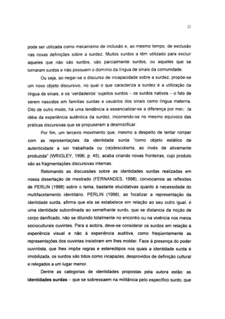 pode ser utilizada como mecanismo de inclusão e, ao mesmo tempo, de exclusão
nas novas definições sobre a surdez. Muitos surdos a têm utilizado para excluir
aqueles que não são surdos, são parcialmente surdos, ou aqueles que se
tornaram surdos e não possuem o domínio da língua de sinais da comunidade.
      Ou seja, ao negar-se o discurso de incapacidade sobre a surdez, propõe-se
um novo objeto discursivo, no qual o que caracteriza a surdez é a utilização da
língua de sinais, e os 'verdadeiros' sujeitos surdos - os surdos nativos - o fato de
serem nascidos em famílias surdas e usuários dos sinais como língua materna.
Dito de outro modo, há uma tendência a essencializar-se a diferença por meie da
idéia da experiência autêntica da surdez, incorrendo-se no mesmo equívoco das
práticas discursivas que se propuseram a desmistificar.
      Por fim, um terceiro movimento que, mesmo a despeito de tentar romper
com   as   representações   da   identidade   surda   "como    objeto   estático   de
autenticidade a ser trabalhada ou (re)descoberta, ao invés de ativamente
produzida" (WRIGLEY, 1996, p. 45), acaba criando novas fronteiras, cujo produto
são as fragmentações discursivas internas.
      Retomando as discussões sobre as identidades surdas realizadas em
nossa dissertação de mestrado (FERNANDES, 1998), convocamos as reflexões
de PERLIN (1998) sobre o tema, bastante elucidativas quanto à necessidade do
multifacetamento identitário. PERLIN (1998), ao focalizar a representação da
identidade surda, afirma que ela se estabelece em relação ao seu outro igual, é
uma identidade subordinada ao semelhante surdo, que se distancia da noção de
corpo danificado, não se diluindo totalmente no encontro ou na vivência nos meios
socioculturais ouvintes. Para a autora, deve-se considerar os surdos em relação à
experiência visual e não à experiência auditiva, como freqüentemente as
representações dos ouvintes insistiram em lhes moldar. Face à presença do poder
ouvintista, que lhes impõe regras e estereótipos nos quais a identidade surda é
imobilizada, os surdos são tidos como incapazes, desprovidos de definição cultural
e relegados a um lugar menor.
      Dentre as categorias de identidades propostas pela autora estão: as
identidades surdas - que se sobressaem na militância pelo específico surdo, que
 