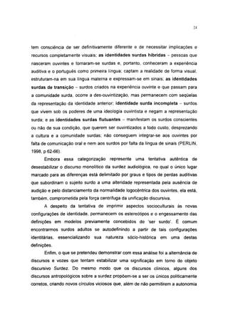 24




tem consciência de ser definitivamente diferente e de necessitar implicações e
recursos completamente visuais; as identidades surdas híbridas - pessoas que
nasceram ouvintes e tornaram-se surdas e, portanto, conheceram a experiência
auditiva e o português como primeira língua; captam a realidade de forma visual,
estruturam-na em sua língua materna e expressam-se em sinais; as identidades
surdas de transição - surdos criados na experiência ouvinte e que passam para
a comunidade surda, ocorre a des-ouvintização, mas permanecem com seqüelas
da representação da identidade anterior; identidade surda incompleta - surdos
que vivem sob os poderes de uma ideologia ouvintista e negam a representação
surda; e as identidades surdas flutuantes - manifestam os surdos conscientes
ou não de sua condição, que querem ser ouvintizados a todo custo, desprezando
a cultura e a comunidade surdas; não conseguem integrar-se aos ouvintes por
falta de comunicação oral e nem aos surdos por falta da língua de sinais (PERLIN,
1998, p 62-66).

       Embora     essa   categorização    represente    uma tentativa      autêntica   de
desestabilizar o discurso monolítico da surdez audiológica, no qual o único lugar
marcado para as diferenças está delimitado por graus e tipos de perdas auditivas
que subordinam o sujeito surdo a uma alteridade representada pela ausência de
audição e pelo distanciamento da normalidade logocêntrica dos ouvintes, ela está,
também, comprometida pela força centrífuga da unificação discursiva.
       A despeito da tentativa de imprimir aspectos socioculturais às novas
configurações de identidade, permanecem os estereótipos e o engessamento das
definições em modelos previamente concebidos do 'ser surdo'. É comum
encontrarmos surdos adultos se autodefinindo a partir de tais configurações
identitárias,   essencializando   sua    natureza   sócio-histórica   em   uma    destas
definições.
       Enfim, o que se pretendeu demonstrar com essa análise foi a alternância de
discursos e vozes que tentam estabilizar uma significação em torno do objeto
discursivo Surdez. Do mesmo modo que os discursos clínicos, alguns dos
discursos antropológicos sobre a surdez propõem-se a ser os únicos politicamente
corretos, criando novos círculos viciosos que, além de não permitirem a autonomia
 