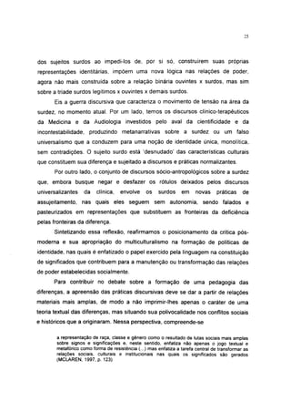 25




dos sujeitos surdos ao impedi-los de, por si só, construírem suas próprias
representações identitárias, impõem uma nova lógica nas relações de poder,
agora não mais construída sobre a relação binária ouvintes x surdos, mas sim
sobre a tríade surdos legítimos x ouvintes x demais surdos.
       Eis a guerra discursiva que caracteriza o movimento de tensão na área da
surdez, no momento atual. Por um lado, temos os discursos clínico-terapêuticos
da Medicina e da Audiologia investidos pelo aval da cientificidade e da
incontestabilidade, produzindo metanarrativas sobre a surdez ou um falso
universalismo que a conduzem para uma noção de identidade única, monolítica,
sem contradições. O sujeito surdo está 'desnudado' das características culturais
que constituem sua diferença e sujeitado a discursos e práticas normalizantes.
       Por outro lado, o conjunto de discursos sócio-antropológicos sobre a surdez
que, embora busque negar e desfazer os rótulos deixados pelos discursos
unlversalizantes   da    clínica,   envolve     os    surdos     em     novas     práticas    de
assujeitamento, nas quais eles seguem sem autonomia, sendo falados e
pasteurizados em representações que substituem as fronteiras da deficiência
pelas fronteiras da diferença.
      Sintetizando essa reflexão, reafirmamos o posicionamento da crítica pós-
moderna e sua apropriação do multiculturalismo na formação de políticas de
identidade, nas quais é enfatizado o papel exercido pela linguagem na constituição
de significados que contribuem para a manutenção ou transformação das relações
de poder estabelecidas socialmente.
      Para contribuir no debate sobre a formação de uma pedagogia das
diferenças, a apreensão das práticas discursivas deve se dar a partir de relações
materiais mais amplas, de modo a não imprimir-lhes apenas o caráter de uma
teoria textual das diferenças, mas situando sua polivocalidade nos conflitos sociais
e históricos que a originaram. Nessa perspectiva, compreende-se

       a representação de raça, classe e gênero como o resultado de lutas sociais mais amplas
       sobre signos e significações e, neste sentido, enfatiza não apenas o jogo textual e
       metafórico como forma de resistência (...) mas enfatiza a tarefa central de transformar as
       relações sociais, culturais e institucionais nas quais os significados são gerados
       (MCLAREN, 1997, p. 123)
 