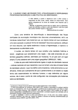 26




2.4 A SURDEZ COMO UM GRANDE PAÍS: ATRAVESSANDO E DERRUBANDO
FRONTEIRAS EM DIREÇÃO A UMA POLÍTICA DE IDENTIDADES.

                                 A mãe     adentra   o quarto   e depara-se        com   o olhar   curioso    e
                                 angustiado   da filha surda,   adulta,   diante    do mapa-múndi.       Seus
                                 gestos atropelam-se  na ânsia de receber uma resposta que a
                                 oriente:
                                 - Mamãe, os japoneses moram aqui no Japão; aqui é a Alemanha,
                                 o país dos alemães; a Itália é o país dos italianos; onde fica o país
                                 dos surdos mamãe? Qual é o meu país?
                                                                 (Reminiscências    da surdez)



        Como uma tentativa de desunificação e descentralização das forças
centrípetas da enunciação monológica dos discursos universalizantes, estão as
narrativas metacríticas7 pós-modernas que, ao mesmo tempo em que constituem
uma clara oposição a qualquer forma de totalidade8 discursiva opressora, edificam
um novo discurso, que rejeita essências e busca a fragmentação, a ruptura e o
deslocamento na alteridade surda.
        A surdez, ao mesmo tempo em que constitui uma realidade histórica e
social - exigências que caracterizam uma nação - não está encerrada em um
território geográfico definido, delimitado por fronteiras; "é um país sem um lugar
próprio. É uma cidadania sem uma origem geográfica" (WRIGLEY, 1996).
        A idéia de país está tradicionalmente ligada á noção de identidade nacional
- culturas nacionais em que nascemos e que se tornam uma das principais fontes
de identidade cultural, o que nos define como brasileiros, norte-americanos ou sul-
africanos. Ainda que a perspectiva de que o pertencimento a um estado ou nação
tenha sido essencializada na natureza humana, e seja defendida por alguns
autores, não é esse o ponto de vista configurado nas concepções pós-modernas
sobre as identidades.



* Agradecemos à Rosani Suzin por permitir que seu relato humanizasse o nosso trabalho.
7
  A crítica pós-modemista de resistência (MCLAREN, 1997) repudia a necessidade de qualquer narrativa
mestra, ou metanarrativa, uma vez que esta sugere a existência de um discurso matriz que deseja se impor
sobre todos os outros discursos. Peter MURPHY 1991 apud MCLAREN (1997), propõe em seu lugar a
narrativa metacrítica ou metadiscurso que busca compreenda - a sociedade enquanto uma totalidade, sem ser
dominadora, buscando orientar discursos suplementares.
8
  A noção de totalidade é central na critica pós-modernista que a vê não como uma unidade orgânica,
unificada e repressora, mas como um "sistema de relações e estrutura de diferença sobredeterminados por
contradições sociais (EBERT apud MCLAREN, 1997).
 