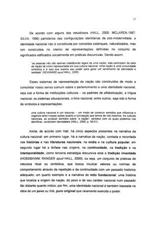27




      De acordo com alguns dos estudiosos (HALL, 2000; MCLAREN,1997;
SILVA, 1996) partidários das configurações identitárias da pós-modernidade, a
identidade nacional não é constituída por conceitos estanques, naturalizados, mas
sim construídos    no interior    de representações        definidas   no conjunto de
significados edificados socialmente em práticas discursivas. Sendo assim,

       "as pessoas não são apenas cidadãos/ãs legais de uma nação; elas participam da idéia
       de nação tal como representada em sua cultura nacional. Uma nação é uma comunidade
       simbólica e é isso que explica seu poder para gerar um sentimento de identidade e
       lealdade" (SCHWARZ apud HALL, 2000).


      Esses sistemas de representação da nação são construídos de modo a
consolidar nosso senso comum sobre o pertencimento a uma identidade nacional,
seja sob a forma de instituições culturais - os padrões de alfabetização, a língua
nacional, os sistemas educacionais, o hino nacional, entre outros, seja sob a forma
de símbolos e representações:

       uma cultura nacional é um discurso - um modo de construir sentidos que influencia e
       organiza tanto nossas ações quanto a concepção que temos de nós mesmos. As culturas
       nacionais, ao produzir sentidos sobre "a nação", sentidos com os quais podemos nos
       identificar, constróem identidades (HALL, 2000, p. 50-51).


      Ainda, de acordo com Hall, há cinco aspectos presentes na narrativa da
cultura nacional: em primeiro lugar, há a narrativa da nação, contada e recontada
nas histórias e nas literaturas nacionais, na mídia e na cultura popular; em
segundo lugar há a ênfase nas origens, na continuidade, na tradição e na
intemporalidade; como terceira estratégia discursiva está a tradição inventada
(HOBSBAWM; RANGER apud HALL, 2000), ou seja, um conjunto de práticas de
natureza ritual ou simbólica, que busca            inculcar valores ou normas de
comportamento através da repetição e da continuidade com um passado histórico
adequado; um quarto exemplo é a narrativa do mito fundacional: uma história
que localiza a origem da nação, do povo e de seu caráter nacional num passado
tão distante quanto mítico; por fim, uma identidade nacional é também baseada na
idéia de um povo ou folk, puro original que raramente exercita o poder.
 
