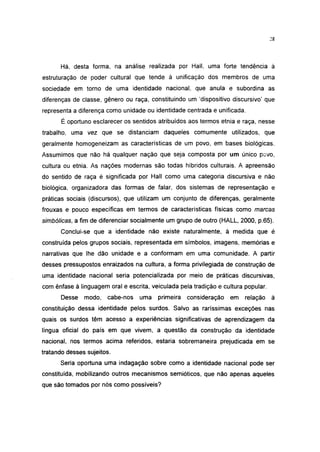28




      Há, desta forma, na análise realizada por Hall, uma forte tendência à
estruturação de poder cultural que tende à unificação dos membros de uma
sociedade em torno de uma identidade nacional, que anula e subordina as
diferenças de ciasse, gênero ou raça, constituindo um 'dispositivo discursivo' que
representa a diferença como unidade ou identidade centrada e unificada.
       É oportuno esclarecer os sentidos atribuídos aos termos etnia e raça, nesse
trabalho, uma vez que se distanciam daqueles comumente utilizados, que
geralmente homogeneizam as características de um povo, em bases biológicas.
Assumimos que não há qualquer nação que seja composta por um único povo,
cultura ou etnia. As nações modernas são todas híbridos culturais. A apreensão
do sentido de raça é significada por Hall como uma categoria discursiva e não
biológica, organizadora das formas de falar, dos sistemas de representação e
práticas sociais (discursos), que utilizam um conjunto de diferenças, geralmente
frouxas e pouco específicas em termos de características físicas como marcas
simbólicas, a fim de diferenciar socialmente um grupo de outro (HALL, 2000, p.65).
      Conclui-se que a identidade não existe naturalmente, à medida que é
construída pelos grupos sociais, representada em símbolos, imagens, memórias e
narrativas que lhe dão unidade e a conformam em uma comunidade. A partir
desses pressupostos enraizados na cultura, a forma privilegiada de construção de
uma identidade nacional seria potencializada por meio de práticas discursivas,
com ênfase à linguagem oral e escrita, veiculada pela tradição e cultura popular.
       Desse modo,     cabe-nos    uma   primeira   consideração   em    relação à
constituição dessa identidade pelos surdos. Salvo as raríssimas exceções nas
quais os surdos têm acesso a experiências significativas de aprendizagem da
língua oficial do país em que vivem, a questão da construção da identidade
nacional, nos termos acima referidos, estaria sobremaneira prejudicada em se
tratando desses sujeitos.
      Seria oportuna uma indagação sobre como a identidade nacional pode ser
constituída, mobilizando outros mecanismos semióticos, que não apenas aqueles
que são tomados por nós como possíveis?
 
