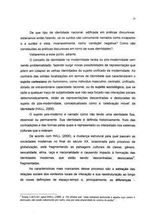 29




        De que tipo de identidade nacional, edificada em práticas discursivas,
estaríamos então falando, se os surdos são comumente narrados como incapazes
e a surdez é vista, invariavelmente, como 'condição' negativa? Como são
constituídas as práticas discursivas em torno de suas identidades?
        Voltaremos a esse ponto, adiante.
        O conceito de identidade na modernidade tardia ou pós-modernidade vem
sendo problematizado, fazendo surgir novas possibilidades de representação que
põem em colapso as velhas identidades do sujeito unificado da modernidade. Ao
contrário das sólidas localizações em termos de identidade que caracterizaram o
sujeito cartesiano do lluminismo, como indivíduo masculino, centrado, unificado,
dotado de extraordinária capacidade racional, ou do sujeito sociológico, que se
opõe a qualquer traço de subjetividade que não seja forjado nas interações sociais
deterministicamente, estão as representações descentradas e deslocadas do
sujeito da pós-modernidade, conceptualizado como a 'celebração móvel' da
identidade (HALL, 2000).
        O sujeito pós-moderno é narrado como não tendo uma identidade fixa,
essencial ou permanente. Sua identidade é definida historicamente, fruto das
contradições e das formas pelas quais é representado ou interpelado nos sistemas
culturais que o rodeiam.
        De acordo com HALL (2000), a mudança estrutural pela qual passam as
sociedades modernas no final do século XX, ocasionada pelo processo de
globalização, está fragmentando as paisagens culturais de classe, gênero,
sexualidade, etnia, raça e nacionalidade e causando impacto à formação das
identidades      modernas,       que    estão      sendo     'descentradas',       deslocadas9,
fragmentadas.
       As características mais marcantes desse processo são a extração das
relações sociais dos contextos locais de interação e sua reestruturação ao longo
de novas definições de espaço-tempo e, principalmente, as diferenças                             -




9
  Ernest LACLAU apud HALL (2000, p. 16) afirma que "uma estrutura deslocada é aquela cujo centro é
deslocado, não sendo substituído por outro, mas por uma pluralidade de centros do poder".
 