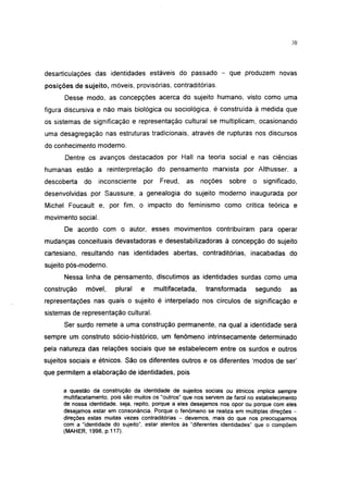 30




desarticulares das identidades estáveis do passado - que produzem novas
posições de sujeito, móveis, provisórias, contraditórias.
      Desse modo, as concepções acerca do sujeito humano, visto como uma
figura discursiva e não mais biológica ou sociológica, é construída à medida que
os sistemas de significação e representação cultural se multiplicam, ocasionando
uma desagregação nas estruturas tradicionais, através de rupturas nos discursos
do conhecimento moderno.
      Dentre os avanços destacados por Hall na teoria social e nas ciências
humanas estão a reinterpretação do pensamento marxista por Althusser. a
descoberta   do     inconsciente   por     Freud,   as    noções   sobre    o   significado,
desenvolvidas por Saussure, a genealogía do sujeito moderno inaugurada por
Michel Foucault e, por fim, o impacto do feminismo como crítica teórica e
movimento social.
      De acordo com o autor, esses movimentos contribuíram para operar
mudanças conceituais devastadoras e desestabilízadoras à concepção do sujeito
cartesiano, resultando nas identidades abertas, contraditórias, inacabadas do
sujeito pós-moderno.
      Nessa linha de pensamento, discutimos as identidades surdas como uma
construção    móvel,     plural    e     multifacetada,    transformada      segundo      as
representações nas quais o sujeito é interpelado nos círculos de significação e
sistemas de representação cultural.
      Ser surdo remete a uma construção permanente, na qual a identidade será
sempre um construto sócio-histórico, um fenômeno intrínsecamente determinado
pela natureza das relações sociais que se estabelecem entre os surdos e outros
sujeitos sociais e étnicos. São os diferentes outros e os diferentes 'modos de ser'
que permitem a elaboração de identidades, pois

      a questão da construção da identidade de sujeitos sociais ou étnicos implica sempre
      multifacetamento, pois são muitos os "outros" que nos servem de farol no estabelecimento
      de nossa identidade, seja, repito, porque a eles desejamos nos opor ou porque com eles
      desejamos estar em consonância. Porque o fenômeno se realiza em múltiplas direções -
      direções estas muitas vezes contraditórias — devemos, mais do que nos preocuparmos
      com a "identidade do sujeito", estar atentos às "diferentes identidades" que o compõem
      (MAHER, 1998, p.117).
 