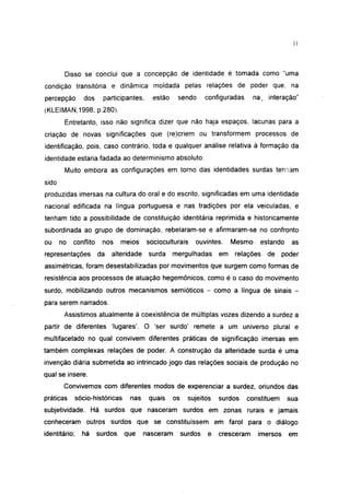31




        Disso se conclui que a concepção de identidade é tomada como "uma
condição transitória e dinâmica moldada pelas relações de poder que, na
percepção         dos    participantes,     estão     sendo        configuradas     na, interação"
(KLEIMAN.1998, p.280).
        Entretanto, isso não significa dizer que não haja espaços, lacunas para a
criação de novas significações que (re)criem ou transformem processos de
identificação, pois, caso contrário, toda e qualquer análise relativa à formação da
identidade estaria fadada ao determinismo absoluto.
        Muito embora as configurações em torno das identidades surdas tenham
sido
produzidas imersas na cultura do oral e do escrito, significadas em uma identidade
nacional edificada na língua portuguesa e nas tradições por ela veiculadas, e
tenham tido a possibilidade de constituição identitária reprimida e historicamente
subordinada ao grupo de dominação, rebelaram-se e afirmaram-se no confronto
ou     no   conflito     nos     meios    socioculturais      ouvintes.     Mesmo     estando    as
representações          da   alteridade    surda    mergulhadas        em    relações   de     poder
assimétricas, foram desestabilizadas por movimentos que surgem como formas de
resistência aos processos de atuação hegemônicos, como é o caso do movimento
surdo, mobilizando outros mecanismos semíótícos - como a língua de sinais -
para serem narrados.
        Assistimos atualmente à coexistência de múltiplas vozes dizendo a surdez a
partir de diferentes 'lugares'. O 'ser surdo' remete a um universo plural e
multifacetado no qual convivem diferentes práticas de significação imersas em
também complexas relações de poder. A construção da alteridade surda é uma
invenção diária submetida ao intrincado jogo das relações sociais de produção no
qual se insere.
        Convivemos com diferentes modos de experenciar a surdez, oriundos das
práticas       sócio-históricas    nas     quais     os     sujeitos   surdos     constituem    sua
subjetividade. Há surdos que nasceram surdos em zonas rurais e jamais
conheceram outros surdos que se constituíssem em farol para o diálogo
identitário;     há     surdos    que     nasceram        surdos   e   cresceram     imersos     em
 