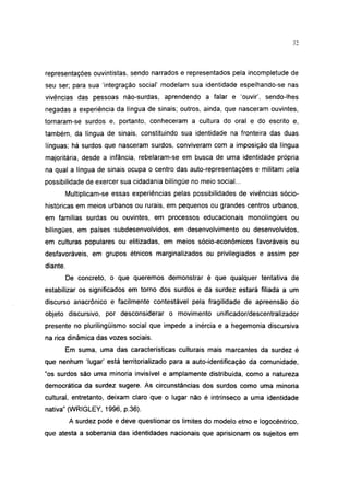 32




representações ouvintistas, sendo narrados e representados pela incompletude de
seu ser; para sua 'integração social' modelam sua identidade espelhando-se nas
vivências das pessoas não-surdas, aprendendo a falar e 'ouvir', sendo-lhes
negadas a experiência da língua de sinais; outros, ainda, que nasceram ouvintes,
tornaram-se surdos e, portanto, conheceram a cultura do oral e do escrito e,
também, da língua de sinais, constituindo sua identidade na fronteira das duas
línguas; há surdos que nasceram surdos, conviveram com a imposição da língua
majoritária, desde a infância, rebelaram-se em busca de uma identidade própria
na qual a língua de sinais ocupa o centro das auto-representações e militam pela
possibilidade de exercer sua cidadania bilíngüe no meio social...
          Multiplicam-se essas experiências pelas possibilidades de vivências sócio-
históricas em meios urbanos ou rurais, em pequenos ou grandes centros urbanos,
em famílias surdas ou ouvintes, em processos educacionais monolíngües ou
bilíngües, em países subdesenvolvidos, em desenvolvimento ou desenvolvidos,
em culturas populares ou elitizadas, em meios sócio-econômicos favoráveis ou
desfavoráveis, em grupos étnicos marginalizados ou privilegiados e assim por
diante.
          De concreto, o que queremos demonstrar é que qualquer tentativa de
estabilizar os significados em torno dos surdos e da surdez estará filiada a um
discurso anacrônico e facilmente contestável pela fragilidade de apreensão do
objeto discursivo, por desconsiderar o movimento unifícador/descentralizador
presente no pluriiingüismo social que impede a inércia e a hegemonia discursiva
na rica dinâmica das vozes sociais.
          Em suma, uma das características culturais mais marcantes da surdez é
que nenhum 'lugar' está territorializado para a auto-identificação da comunidade,
"os surdos são uma minoria invisível e amplamente distribuída, como a natureza
democrática da surdez sugere. As circunstâncias dos surdos como uma minoria
cultural, entretanto, deixam claro que o lugar não é intrínseco a uma identidade
nativa" (WRIGLEY, 1996, p.36).
           A surdez pode e deve questionar os limites do modelo etno e logocêntrico,
que atesta a soberania das identidades nacionais que aprisionam os sujeitos em
 