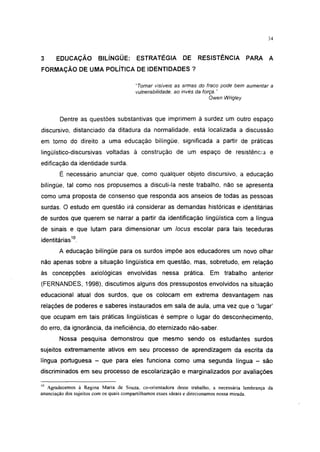 34




3     EDUCAÇÃO         BILÍNGÜE:       ESTRATÉGIA         DE     RESISTÊNCIA         PARA A
FORMAÇÃO DE UMA POLÍTICA DE IDENTIDADES ?

                                       "Tornar visíveis as armas do fraco pode bem aumentar a
                                       vulnerabilidade, ao invés da força. "
                                                                       Owen Wrigley



       Dentre as questões substantivas que imprimem à surdez um outro espaço
discursivo, distanciado da ditadura da normalidade, está localizada a discussão
em torno do direito a uma educação bilíngüe, significada a partir de práticas
lingüístico-discursivas voltadas à construção de um espaço de resistência e
edificação da identidade surda.
       É necessário anunciar que, como qualquer objeto discursivo, a educação
bilíngüe, tal como nos propusemos a discuti-la neste trabalho, não se apresenta
como uma proposta de consenso que responda aos anseios de todas as pessoas
surdas. O estudo em questão irá considerar as demandas históricas e identitárias
de surdos que querem se narrar a partir da identificação lingüística com a língua
de sinais e que lutam para dimensionar um locus escolar para tais teceduras
identitárias10.
       A educação bilíngüe para os surdos impõe aos educadores um novo olhar
não apenas sobre a situação lingüística em questão, mas, sobretudo, em relação
às concepções axiológicas envolvidas nessa prática. Em trabalho anterior
(FERNANDES, 1998), discutimos alguns dos pressupostos envolvidos na situação
educacional atual dos surdos, que os colocam em extrema desvantagem nas
relações de poderes e saberes instaurados em sala de aula, uma vez que o 'lugar'
que ocupam em tais práticas lingüísticas é sempre o lugar do desconhecimento,
do erro, da ignorância, da ineficiência, do eternizado não-saber.
       Nossa pesquisa demonstrou que mesmo sendo os estudantes surdos
sujeitos extremamente ativos em seu processo de aprendizagem da escrita da
língua portuguesa - que para eles funciona como uma segunda língua - são
discriminados em seu processo de escolarização e marginalizados por avaliações

10
   Agradecemos à Regina Maria de Souza, co-orientadora deste trabalho, a necessária lembrança da
anunciação dos sujeitos com os quais compartilhamos esses ideais e direcionamos nossa mirada.
 