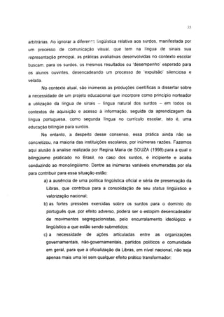 35




arbitrárias. Ao ignorar a diferenr- lingüística relativa aos surdos, manifestada por
um processo de comunicação visual, que tem na língua de sinais sua
representação principal, as práticas avaliativas desenvolvidas no contexto escolar
buscam, para os surdos, os mesmos resultados ou 'desempenho' esperado para
os alunos ouvintes, desencadeando um processo de 'expulsão' silenciosa e
velada.
      No contexto atual, são inúmeras as produções científicas a dissertar sobre
a necessidade de um projeto educacional que incorpore como princípio norteador
a utilização da língua de sinais - língua natural dos surdos - em todos os
contextos de aquisição e acesso à informação, seguida da aprendizagem da
língua portuguesa, como segunda língua no currículo escolar, isto é, uma
educação bilíngüe para surdos.
      No entanto, a despeito desse consenso, essa prática ainda não se
concretizou, na maioria das instituições escolares, por inúmeras razões. Fazemos
aqui alusão à analise realizada por Regina Maria de SOUZA (1998) para a qual o
bilingüismo praticado no Brasil, no caso dos surdos, é incipiente e acaba
conduzindo ao monolingüismo. Dentre as inúmeras variáveis enumeradas por ela
para contribuir para essa situação estão:
          a) a ausência de uma política lingüística oficial e séria de preservação da
           Libras, que contribua para a consolidação de seu status lingüístico e
           valorização nacional;
          b) as fortes pressões exercidas sobre os surdos para o domínio do
           português que, por efeito adverso, poderá ser o estopim desencadeador
           de movimentos segregacionistas, pelo encurralamento ideológico e
           lingüístico a que estão sendo submetidos;
          c) a   necessidade   de   ações    articuladas   entre   as   organizações
           governamentais, não-governamentais, partidos políticos e comunidade
           em geral, para que a oficialização da Libras, em nível nacional, não seja
           apenas mais uma lei sem qualquer efeito prático transformador;
 