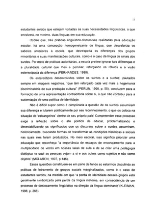 37




estudantes surdos que estejam voltadas às suas necessidades lingüísticas, o que
envolverá, no mínimo, duas línguas em sua educação.
        Ocorre que, nas práticas lingüístico-discursivas realizadas pela educação
escolar, há uma concepção homogeneizante de língua, que desvaloriza os
saberes anteriores      à escola,    que desrespeita      as diferenças    dos grupos
minoritários e suas manifestações culturais, como é o caso da língua de sinais dos
surdos. Por meio de práticas autoritárias, a escola prefere ignorar tais diferenças e
a pluralidade cultural que lhes é peculiar, reforçando os rótulos e a visão
estereotipada da diferença (FERNANDES, 1998).
        Os estereótipos desenvolvidos sobre os surdos e a surdez, pautados
sempre em imagens negativas, "que têm reforçado cada vez mais a hegemonia
discriminatória de sua produção cultural" (PERLIN, 1998, p. 55), conduzem para a
formação de uma representação contraditória sobre si, o que não contribui para a
sustentação de uma política de identidade.
        Não é difícil supor como é complicada a questão de os surdos assumirem
sua diferença e lutarem politicamente por seu reconhecimento, o que os coloca na
situação de 'estrangeiros' dentro de seu próprio país! Compreender esse processo
exige    a   reflexão   sobre   o   ato   político   de   educar,   problematizando   e
desestabilizando os significados que os discursos sobre a surdez assumiram,
historicamente, buscando formas de transformar as condições históricas e sociais
nas quais eles foram produzidos. No meio escolar, isso significa priorizar uma
educação que reconheça "a importância de espaços de encorajamento para a
multiplicidade de vozes em nossas salas de aula e de se criar uma pedagogia
dialógica na qual as pessoas vejam a si e aos outros como sujeitos e não como
objetos" (MCLAREN, 1997, p.146).
        Essas questões constituem-se em pano de fundo ao estarmos discutindo as
práticas de Ietramento de grupos sociais marginalizados, como é o caso de
estudantes surdos, na medida em que "a perda de identidade desses grupos está
geralmente simbolizada pela perda da língua materna, em conseqüência de um
processo de deslocamento lingüístico na direção da língua dominante"(KLEIMAN,
1998, p. 268).
 