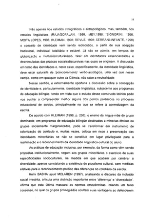 38




       Não apenas nos estudos etnográficos e antropológicos, mas, também, nos
estudos lingüísticos (RAJAGOPALAN,          1998; MEY,1998;       SIGNORINI,     1998;
MOITA LOPES, 1998; KLEIMAN, 1998; REVUZ, 1998; SERRANI-INFANTE, 1998)
o conceito de identidade vem sendo rediscutido, a partir de sua acepção
tradicional, individual, totalitária e estável. Já não se admite, em tempos de
globalização e multi/interculturalismo, falar em identidades essencializadas e
desvinculadas das práticas sociais/discursivas nas quais se originam. A discussão
em torno das identidades e, neste caso, especificamente, da identidade lingüística,
deve estar saturada de 'posicionamento' verbo-axiológico, uma vez que nesse
campo, como em qualquer outro da Ciência, não cabe a neutralidade.
       Nesse sentido, é extremamente oportuna a discussão sobre a concepção
de identidade e, particularmente, identidade lingüística, subjacente aos programas
de educação bilíngüe, tendo em vista que o estudo desse constructo teórico pode
nos auxiliar a compreender melhor alguns dos pontos polêmicos no processo
educacional de surdos, principalmente no que se refere à aprendizagem da
escrita.
       De acordo com KLEIMAN (1998, p. 268), o ensino da língua-mãe do grupo
dominante, em programas de educação bilíngüe destinados a minorias étnicas ou
grupos socialmente marginalizados, pode se transformar em instrumento de
colonização do currículo e, muitas vezes, coloca em risco a preservação das
identidades minoritárias se não se constituir em lugar privilegiado para a
reafirmação e o reconhecimento da identidade lingüístico-cultural do aluno.
       As práticas de educação inclusiva, por exemplo, da forma como vêm sendo
propostas institucionalmente, negam aos grupos minoritários o exercício de suas
especificidades socioculturais, na medida em que acabam por celebrar a
diversidade, apenas constatando a existência do pluralismo cultural, sem medidas
efetivas para o reconhecimento político das diferenças no cotidiano da escola.
       Homi BABHA apud MCLAREN (1997), analisando o discurso da inclusão
social irrestrita, articula uma distinção importante entre 'diferença' e 'diversidade'.
Afirma que esta última mascara as normas etnocêntricas, criando um falso
consenso, no qual os grupos privilegiados ocultam suas vantagens ao defenderem
 