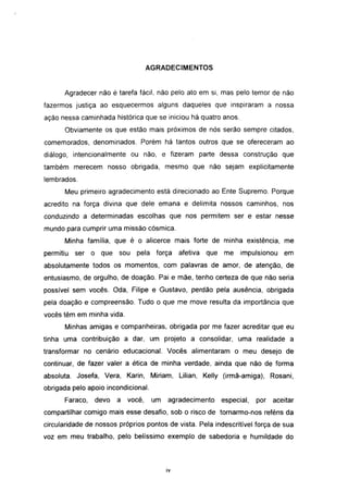 AGRADECIMENTOS


      Agradecer não é tarefa fácil, não pelo ato em si, mas pelo temor de não
fazermos justiça ao esquecermos alguns daqueles que inspiraram a nossa
ação nessa caminhada histórica que se iniciou há quatro anos.
      Obviamente os que estão mais próximos de nós serão sempre citados,
comemorados, denominados. Porém há tantos outros que se ofereceram ao
diálogo, intencionalmente ou não, e fizeram parte dessa construção que
também merecem nosso obrigada, mesmo que não sejam explicitamente
lembrados.
      Meu primeiro agradecimento está direcionado ao Ente Supremo. Porque
acredito na força divina que dele emana e delimita nossos caminhos, nos
conduzindo a determinadas escolhas que nos permitem ser e estar nesse
mundo para cumprir uma missão cósmica.
      Minha família, que é o alicerce mais forte de minha existência, me
permitiu   ser   o que sou    pela força       afetiva   que   me    impulsionou    em
absolutamente todos os momentos, com palavras de amor, de atenção, de
entusiasmo, de orgulho, de doação. Pai e mãe, tenho certeza de que não seria
possível sem vocês. Oda, Filipe e Gustavo, perdão pela ausência, obrigada
pela doação e compreensão. Tudo o que me move resulta da importância que
vocês têm em minha vida.
      Minhas amigas e companheiras, obrigada por me fazer acreditar que eu
tinha uma contribuição a dar, um projeto a consolidar, uma realidade a
transformar no cenário educacional. Vocês alimentaram o meu desejo de
continuar, de fazer valer a ética de minha verdade, ainda que não de forma
absoluta. Josefa, Vera, Karin, Miriam, Lilian, Kelly (irmã-amiga), Rosani,
obrigada pelo apoio incondicional.
      Faraco,    devo   a você,      um    agradecimento       especial,   por   aceitar
compartilhar comigo mais esse desafio, sob o risco de tornarmo-nos reféns da
circularidade de nossos próprios pontos de vista. Pela indescritível força de sua
voz em meu trabalho, pelo belíssimo exemplo de sabedoria e humildade do



                                          iv
 