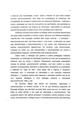 39




o ideal de uma humanidade comum, neutra, universal na qual todos possam
conviver, harmoniosamente, sem levar em consideração as diferenças. Em
contrapartida, ao conceber a cultura como um sistema de diferenças - históricas e
sociais -praticadas por meio de uma política de significações, são apontadas as
contradições existentes nas práticas de dominação, relacionadas às estruturas
assimétricas de poder no grupo social, como estratégia para superá-las.
      Podemos convocar essa análise na reflexão sobre as políticas educacionais
nas quais estão envolvidos os alunos surdos. Ignora-se sua diferença lingüística,
impondo-lhes uma educação mediada pela língua nacional - o português -
desconhecida para eles. Sua língua natural - a de sinais - é silenciada, por vezes
pela desinformação e desconhecimento e, por outras, pelo autoritarismo de
práticas conscientemente        logocêntricas.    No processo, suas        idiossincrasias,
insistindo em tomar voz, são ridicularizadas e essencializadas em rótulos e
representações negativas, marginalizadas pela avaliação escolar.

      Desse modo, a ideologia que governa a prática pedagógica implicará,
diretamente, na construção da identidade lingüística do outro que se apresenta ao
professor, pois as trocas e relações interpessoais vivenciadas pressupõem
tomada de decisão, posicionamento axiológico, que será unitário ou plural,
repressor ou progressista, autoritário ou democrático, etnocêntríco ou multicultural,
a depender do 'lugar do dizer'. Essa opção não é ingênua e, tampouco,
impensada, pois "a construção de identidades é uma operação totalmente
ideológica. (...) qualquer impulso para repensar a identidade também terá de ser
uma    resposta    ideológica      a   uma       ideologia    existente    e   dominante"
(RAJAGOPALAN, 1998, p. 42).
      Há    inúmeros    fatores     que   devem       ser    discutidos,   repensados    e
redimensionados no território escolar, a fim de que tenhamos programas de
educação bilíngüe, que permitam ao outro fazer ecoar sua voz. Ou melhor, que
todas as vozes tenham o seu lugar de valorização e reconhecimento. Tais
programas devem não apenas pressupor o pluralismo cultural existente no seio
social, mas oportunizar o diálogo social e o reconhecimento político das diferenças
 