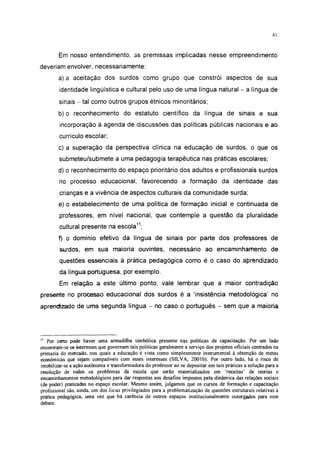 41




        Em nosso entendimento, as premissas implicadas nesse empreendimento
deveriam envolver, necessariamente:
        a) a aceitação dos surdos como grupo que constrói aspectos de sua
        identidade lingüística e cultural pelo uso de uma língua natural - a língua de
        sinais - tal como outros grupos étnicos minoritários;

        b) o reconhecimento do estatuto científico da língua de sinais e sua
        incorporação à agenda de discussões das políticas públicas nacionais e ao
        currículo escolar;
        c) a superação da perspectiva clínica na educação de surdos, o que os
        submeteu/submete a uma pedagogia terapêutica nas práticas escolares;
        d) o reconhecimento do espaço prioritário dos adultos e profissionáis surdos
        no processo educacional, favorecendo a formação da identidade das
        crianças e a vivência de aspectos culturais da comunidade surda;
        e) o estabelecimento de uma política de formação inicial e continuada de
        professores, em nível nacional, que contemple a questão da pluralidade
        cultural presente na escola11;
        f) o domínio efetivo da língua de sinais por parte dos professores de
        surdos, em sua maioria ouvintes, necessário ao encaminhamento de
        questões essenciais à prática pedagógica como é o caso do áfjrfendizado
        da língua portuguesa, por exemplo.
        Em relação a este último ponto, vale lembrar que a maior contradição
presente no processo educacional dos surdos é a 'insistência metodológica' no
aprendirado de uma segunda língua - no caso o português - sem que a maioria.




" Por certo pode haver uma armadilha simbólica presente nas políticas de capacitação. Por um lado
encontram-se os interesses que governam tais políticas geralmente a serviço dos projetos oficiais centrados na
primazia do mercado, nos quais a educação é vista como simplesmente instrumental à obtenção de metas
econômicas que sejam compatíveis com esses interesses (SILVA, 2001b). Por outro lado, há o risco de
imobilizar-se a ação autônoma e transformadora do professor ao se depositar em tais práticas a solução para a
resolução de todos os problemas da escola que serão materializados em 'receitas' de teorias e
encaminhamentos metodológicos para dar respostas aos desafios impostos pela dinâmica das relações sociais
(de poder) praticadas no espaço escolar. Mesmo assim, julgamos que os cursos de formação e capacitação
profissional são, ainda, um dos locus privilegiados para a problematização de questões estruturais relativas á
prática pedagógica, uma vez que há carência de outros espaços institucionalmente outorgados para esse
debate.
 