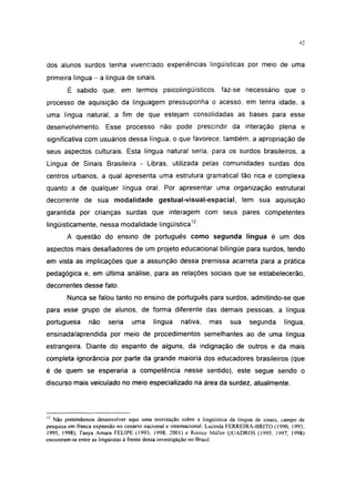 42




dos alunos surdos tenha vivenciado experiências lingüísticas por meio de uma
primeira língua - a língua de sinais.
        É sabido que, em termos psicolingüísticos. faz-se necessário que o
processo de aquisição da linguagem pressuponha o acesso, em tenra idade, a
uma língua natural, a fim de que estejam consolidadas as bases para esse
desenvolvimento. Esse processo não pode prescindir da interação plena e
significativa com usuários dessa língua, o que favorece, também, a apropriação de
seus aspectos culturais. Esta língua natural seria, para os surdos brasileiros, a
Língua de Sinais Brasileira - Libras, utilizada pelas comunidades surdas dos
centros urbanos, a qual apresenta uma estrutura gramatical tão rica e complexa
quanto a de qualquer língua oral. Por apresentar uma organização estrutural
decorrente de sua modalidade gestual-visual-espacial, tem sua aquisição
garantida por crianças surdas que interagem com seus pares competentes
lingüísticamente, nessa modalidade lingüística12.
        A questão do ensino de português como segunda língua é um dos
aspectos mais desafiadores de um projeto educacional bilíngüe para surdos, tendo
em vista as implicações que a assunção dessa premissa acarreta para a prática
pedagógica e, em última análise, para as relações sociais que se estabelecerão,
decorrentes desse fato.
        Nunca se falou tanto no ensino de português para surdos, admitindo-se que
para esse grupo de alunos, de forma diferente das demais pessoas, a língua
portuguesa      não     seria    uma     língua     nativa,    mas     sua    segunda       língua,
ensinada/aprendida por meio de procedimentos semelhantes ao de uma língua
estrangeira. Diante do espanto de alguns, da indignação de outros e da mais
completa ignorância por parte da grande maioria dos educadores brasileiros (que
é de quem se esperaria a competência nesse sentido), este segue sendo o
discurso mais veiculado no meio especializado na área da surdez, atualmente.



12
   Não pretendemos desenvolver aqui uma teorização sobre a lingüística da língua de sinais, campo de
pesquisa em franca expansão no cenário nacional e internacional. Lucinda FERREIRA-BRITO (1990, 1993,
1995, 1998), Tanya Amara FELIPE (1993, 1998. 2001) e Ronice Müller QUADROS (1995, 1997, 1998)
encontram-se entre as lingüistas à frente dessa investigação no Brasil.
 