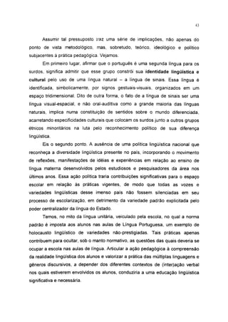 43




       Assumir tal pressuposto traz uma série de implicações, não apenas do
ponto de vista metodológico, mas, sobretudo, teórico, ideológico e político
subjacentes à prática pedagógica. Vejamos.
       Em primeiro lugar, afirmar que o português é uma segunda língua para os
surdos, significa admitir que esse grupo constrói sua identidade lingüística e
cultural pelo uso de uma língua natural - a língua de sinais. Essa língua é
identificada, simbolicamente, por signos gestuais-visuais, organizados em um
espaço tridimensional. Dito de outra forma, o fato de a língua de sinais ser uma
língua visual-espacial, e não oral-auditiva como a grande maioria das línguas
naturais, implica numa constituição de sentidos sobre o mundo diferenciada,
acarretando especificidades culturais que colocam os surdos junto a outros grupos
étnicos minoritários na luta pelo reconhecimento político de sua diferença
lingüística.

       Eis o segundo ponto. A ausência de uma política lingüística nacional que
reconheça a diversidade lingüística presente no país, incorporando o movimento
de reflexões, manifestações de idéias e experiências em relação ao ensino de
língua materna desenvolvidos pelos estudiosos e pesquisadores da área nos
últimos anos. Essa ação política traria contribuições significativas para o espaço
escolar em relação às práticas vigentes, de modo que todas as vozes e
variedades lingüísticas desse imenso país não fossem silenciadas em seu
processo de escolarização, em detrimento da variedade padrão explicitada pelo
poder centralizador da língua do Estado.
       Temos, no mito da língua unitária, veiculado pela escola, no qual a norma
padrão é imposta aos alunos nas aulas de Língua Portuguesa, um exemplo de
holocausto lingüístico de variedades não-prestigiadas. Tais práticas apenas
contribuem para ocultar, sob o manto normativo, as questões das quais deveria se
ocupar a escola nas aulas de língua. Articular a ação pedagógica à compreensão
da realidade lingüística dos alunos e valorizar a prática das múltiplas linguagens e
gêneros discursivos, a depender dos diferentes contextos de (ínter)ação verbal
nos quais estiverem envolvidos os alunos, conduziria a uma educação lingüística
significativa e necessária.
 