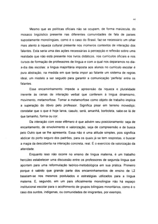 44




       Mesmo que as políticas oficiais não se ocupem, de forma maiúscula, do
mosaico lingüístico presente nas diferentes comunidades de fala de países
supostamente monolíngües, como é o caso do Brasil, faz-se necessário um olhar
mais atento à riqueza cultural presente nos inúmeros contextos de interação dos
falantes. Esta seria uma das ações necessárias à percepção e reflexão sobre uma
realidade que não está presente nos livros didáticos, nos currículos oficiais e nos
cursos de formação de professores de língua e com a qual nos deparamos no dia-
a-dia das escolas: a língua majoritária imposta aos alunos no currículo escolar é
pura abstração, na medida em que tenta impor ao falante um sistema de regras
ideal, um modelo a ser seguido para garantir a comunicação 'perfeita' entre os
falantes.
       Esse encaminhamento impede a apreensão da riqueza e pluralidade
inerente às cenas de interação verbal que conferem à língua dinamismo,
movimento, metamorfose. Tomar a metamorfose como objeto de trabalho implica
a superação do óbvio pelo professor. Significa pisar em terreno movediço;
constatar que o que é hoje larva, casulo, será, amanhã, borboleta, sabe-se lá de
que tamanho, forma ou cor.
       Da interação com esse efêmero é que advém seu posicionamento: seja de
encantamento, de envolvimento e valorização, seja de compreensão e de busca
pelo Outro que se lhe apresenta. Essa não é uma atitude simples, pois significa
abdicar do porto seguro dos padrões, para os quais já se tem respostas, e buscar
a magia da descoberta na interação concreta, real. É o exercício da valorização da
alteridade.
       Enquanto isso não ocorre no ensino de língua materna, é um trabalho
hercúleo estabelecer uma discussão entre os professores de segunda língua que
apontem para uma reformulação teórico-metodológica em sua prática. Primeiro
porque é sabido que grande parte dos encaminhamentos de ensino de L2
baseiam-se nos mesmos postulados e estratégias utilizados para a língua
materna. E, segundo, em um país oficialmente monolíngüe não há espaço
institucional escolar para o acolhimento de grupos bilíngües minoritários, como é o
caso dos surdos, indígenas, ou comunidades de imigrantes, por exemplo.
 