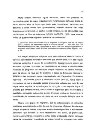 45




          Muito embora tenhamos alguns resultados, efeito das pressões de
movimentos sociais de grupos lingüísticamente minoritários na defesa do direito de
serem escolarizados na língua que funda suas comunidades, expressos nos
discursos e textos oficiais que, aparentemente, parecem anunciar uma certa
disposição governamental em acolher escolas bilíngües, não só para surdos, mas
também para os filhos de imigrantes (SOUZA; CARDOSO, 2002), essa situação
retrata um quadro ainda incipiente, apenas de 'recomendação':

          A convivência entre comunidades locais e imigrantes ou indígenas pode ser um critério
          para a inclusão de determinada língua no currículo escolar. (...) Por outro lado. em
          comunidades indígenas e em comunidades de surdos, nas quais a língua materna não é o
          português, justifica-se o ensino de língua portuguesa como segunda língua (BRASIL, 1998,
          p. 23).


          Em relação aos grupos indígenas, após meio milênio de violência cultural e
opressão colonizadora (levando-se em conta que, em 500 anos, 85% das línguas
indígenas existentes à época do descobrimento desapareceram) podem ser
apontadas algumas conquistas, se considerarmos as poucas e desarticuladas
iniciativas de programas de educação bilíngüe indígenas no cenário nacional,
além da alusão na nova Lei de Diretrizes e Bases da Educação Nacional n.
9394/96 e das sugestões (quase imperceptíveis) nos Parâmetros Curriculares
Nacionais - Pluralidade cultural e Orientação sexual (BRASIL, 1997) sobre a
necessidade de que a educação desses grupos seja realizada por meio de sua
língua nativa, seguida da aprendizagem do português como segunda língua. É
evidente que, embora positiva, nossa análise é superficial, pois desconsidera a
qualidade e concepção subjacentes a essas propostas e reduz-se, tão somente, à
possibilidade do reconhecimento da oferta de uma educação bilíngüe para os
índios.
          Quanto aos grupos de imigrantes, que se estabeleceram em diferentes
localidades, principalmente no Sul do país, há programas 'oficiosos' de educação
bilíngüe em prática. Nestes programas a comunidade organiza-se e abre escolas
particulares que atendam às reais necessidades dos alunos, as professoras,
membros comunitários, ministram as aulas, desde a Educação Infantil, na língua
nativa da comunidade, procedendo ao ensino formal do português nas séries
 