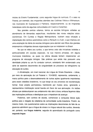46




iniciais do Ensino Fundamentai, como segunda língua do currículo. É o caso no
Paraná, por exemplo, dos imigrantes alemães das Colônias Vitória e Witmarsum,
nos municípios de Guarapuava e Palmeira, respectivamente, ou de imigrantes
holandeses como de algumas comunidades em Castro e Carambeí.
      Nos grandes centros urbanos, temos as escolas bilíngües voltadas ao
atendimento de demandas específicas, resultantes das novas relações socio-
económicas. Em Curitiba e Região Metropolitana, ilustram essa situação a
implantação dos centros automotivos como a Renault e a Audi, o que implicou em
uma ampliação da oferta de escolas bilíngües para atender aos filhos dos grandes
empresários e dirigentes dessas organizações que se instalaram no Brasil.
      No que se refere aos surdos, o que temos visto são iniciativas isoladas e
particularizadas em escolas especiais, na sua maioria privadas, em alguns
municípios brasileiros, as quais na última década tentam implementar um
programa de educação bilíngüe. São práticas que ainda não possuem uma
identidade própria ou um fio condutor comum, entretanto têm evidenciado uma
série de aspectos decorrentes da singularidade do processo de bilingüismo na
educação de surdos.
      A oficialização, em nível nacional, da Língua de Sinais Brasileira - Libras,
por meio da aprovação da Lei Federal n. 10.436/02, representa, certamente, o
marco político para o desencadeamento de outras ações igualmente importantes
para esses cidadãos brasileiros, no que tange ao seu processo de escolarização
formal. Esse projeto permaneceu tramitando por muitos anos, ignorando a
representativa mobilização social havida em favor de sua aprovação. As razões
oficiais que obstaculizaram seu andamento não vêm à tona, embora façamos idéia
das implicações políticas e ideológicas que o impediram de avançar.
      Podemos, sem sombra de dúvida, comemorar a conquista dessa ação
política para o resgate da cidadania da comunidade surda brasileira. Porém, do
mesmo modo, nos questionamos sobre as implicações decorrentes do fato de os
governos admitirem que a língua de sinais é a língua natural dos surdos, devendo
ser, portanto, sua língua materna, seguida do aprendizado do português como
segunda língua.
 