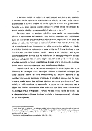 47




        O estabelecimento de políticas de base voltadas ao trabalho com hospitais
e famílias a fim de oportunizar acesso precoce à língua de sinais, assim que for
diagnosticada a surdez, integra as atuais agendas sociais dos governantes?
Concebe-se, no atual sistema de ensino brasileiro, a mais remota possibilidade de
admitir o direito cidadão a uma educação bilíngüe para os surdos?
        De certo modo, já reunimos subsídios para avaliar as conseqüências
políticas e institucionais dessa medida, pois, mesmo a despeito de a comunidade
surda ter conseguido aprovar inúmeros projetos de lei, legitimando a utilização da
Libras em instâncias municipais e estaduais13, muito antes da ação federal, não
há, em nenhuma dessas localidades, um sério compromisso político em relação
aos direitos lingüísticos subjacentes a essa legislação. A língua de sinais, e sua
utilização em diferentes círculos sociais, passou a ser 'tolerada', sem ações
sistematizadas mais efetivas que lhe atribuíssem um espaço privilegiado, ao lado
da língua portuguesa, nos diferentes segmentos, com destaque á escola. De nada
adiantará, portanto, termos o respaldo legal de mais uma lei em favor das minorias
se não houver conseqüências para a vida social desses cidadãos.
        Somando-se à inércia da Câmara dos Deputados nesse respeito está a do
Ministério da Educação. Essa instituição, evitando o confronto ideológico (ao
tentar conciliar pontos de vista contraditórios) ou tentando defender-se da
inevitável cobrança da sociedade em relação à tomada de decisão que lhe cabe
enquanto órgão gestor das políticas públicas, apresenta um documento14 que
sintetiza a política nacional para educação de surdos, no qual delega aos pais a
opção pela filosofia educacional mais adequada aos seus filhos: a educação
monolíngüe (língua portuguesa) - ofertada na rede pública regular de ensino - ou
a educação bilíngüe (língua de sinais brasileira e língua portuguesa) - ofertada
em escolas especiais.




13
   Minas Gerais (1991), Goiás (1993), Alagoas e Paraná ( 1998), Mato Grosso do Sul, Rio Grande do Sul, Rio
de Janeiro e Recife (1999), Santa Catarina. São Paulo/SP, Aracaju/SE, Curitiba/PR (2000), além de inúmeros
outros municípios brasileiros (Dados da Federação Nacional de Educação e Integração dos Surdos - Feneis -
Relatório anual de 2000).
14
   Política Nacional para a Educação dos Surdos (BRASIL, 2001 ).
 