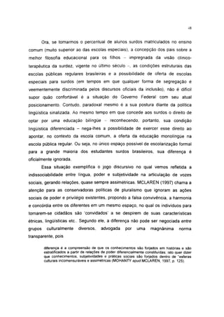 48




         Ora, se tomarmos o percentual de alunos surdos matriculados no ensino
comum (muito superior ao das escolas especiais), a concepção dos pais sobre a
melhor filosofia educacional para os filhos -                 impregnada da visão clínico-
terapéutica da surdez, vigente no último século - , as condições estruturais das
escolas públicas regulares brasileiras e a possibilidade de oferta de escolas
especiais para surdos (em tempos em que qualquer forma de segregação é
veementemente discriminada pelos discursos oficiais da inclusão), não é difícil
supor quão confortável é a situação do Governo Federal com seu atual
posicionamento. Contudo, paradoxal mesmo é a sua postura diante da política
lingüística sinalizada. Ao mesmo tempo em que concede aos surdos o direito de
optar por uma educação bilíngüe -                 reconhecendo, portanto, sua condição
lingüística diferenciada - nega-lhes a possibilidade de exercer esse direito ao
apontar, no contexto da escola comum, a oferta da educação monolíngüe na
escola pública regular. Ou seja, no único espaço possível de escolarização formal
para a grande maioria dos estudantes surdos brasileiros, sua diferença é
oficialmente ignorada.

         Essa situação exemplifica o jogo discursivo no qual vemos refletida a
indissociabilidade entre língua, poder e subjetividade na articulação de vozes
sociais, gerando relações, quase sempre assimétricas. MCLAREN (1997) chama a
atenção para as conservadoras políticas de pluralismo que ignoram as ações
sociais de poder e privilégio existentes, propondo a falsa convivência, a harmonia
e concórdia entre os diferentes em um mesmo espaço, no qual os individuos para
tornarem-se cidadãos são 'convidados' a se despirem de suas características
étnicas, lingüisticas etc.. Segundo ele, a diferença não pode ser negociada entre
grupos     culturalmente       diversos,     advogada       por    uma     magnânima         norma
transparente, pois

          diferença é a compreensão de que os conhecimentos são forjados em histórias e são
          estratificados a partir de relações de poder diferencialmente constituídas; isto quer dizer
          que conhecimentos, subjetividades e práticas sociais são forjados dentro de "esferas
          culturais incomensuráveis e assimétricas (MOHANTY apud MCLAREN, 1997, p. 125).
 